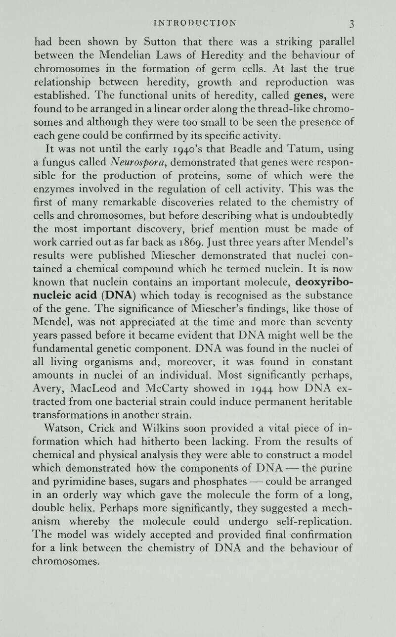 INTRODUCTION 3 had been shown by Sutton that there was a striking parallel between the Mendelian Laws of Heredity and the behaviour of chromosomes in the formation of germ cells. At last the true relationship between heredity, growth and reproduction was established. The functional units of heredity, called genes, were found to be arranged in a linear order along the thread-like chromo¬ somes and although they were too small to be seen the presence of each gene could be confirmed by its specific activity. It was not until the early 1940's that Beadle and Tatum, using a fungus called Neurospora^ demonstrated that genes were respon¬ sible for the production of proteins, some of which were the enzymes involved in the regulation of cell activity. This was the first of many remarkable discoveries related to the chemistry of cells and chromosomes, but before describing what is undoubtedly the most important discovery, brief mention must be made of work carried out as far back as 1869. Just three years after Mendel's results were published Miescher demonstrated that nuclei con¬ tained a chemical compound which he termed nuclein. It is now known that nuclein contains an important molecule, deoxyribo¬ nucleic acid (DNA) which today is recognised as the substance of the gene. The significance of Miescher's findings, like those of Mendel, was not appreciated at the time and more than seventy years passed before it became evident that DNA might well be the fundamental genetic component. DNA was found in the nuclei of all living organisms and, moreover, it was found in constant amounts in nuclei of an individual. Most significantly perhaps, Avery, MacLeod and McCarty showed in 1944 how DNA ex¬ tracted from one bacterial strain could induce permanent heritable transformations in another strain. Watson, Crick and Wilkins soon provided a vital piece of in¬ formation which had hitherto been lacking. From the results of chemical and physical analysis they were able to construct a model which demonstrated how the components of DNA — the purine and pyrimidine bases, sugars and phosphates — could be arranged in an orderly way which gave the molecule the form of a long, double helix. Perhaps more significantly, they suggested a mech¬ anism whereby the molecule could undergo self-replication. The model was widely accepted and provided final confirmation for a link between the chemistry of DNA and the behaviour of chromosomes.