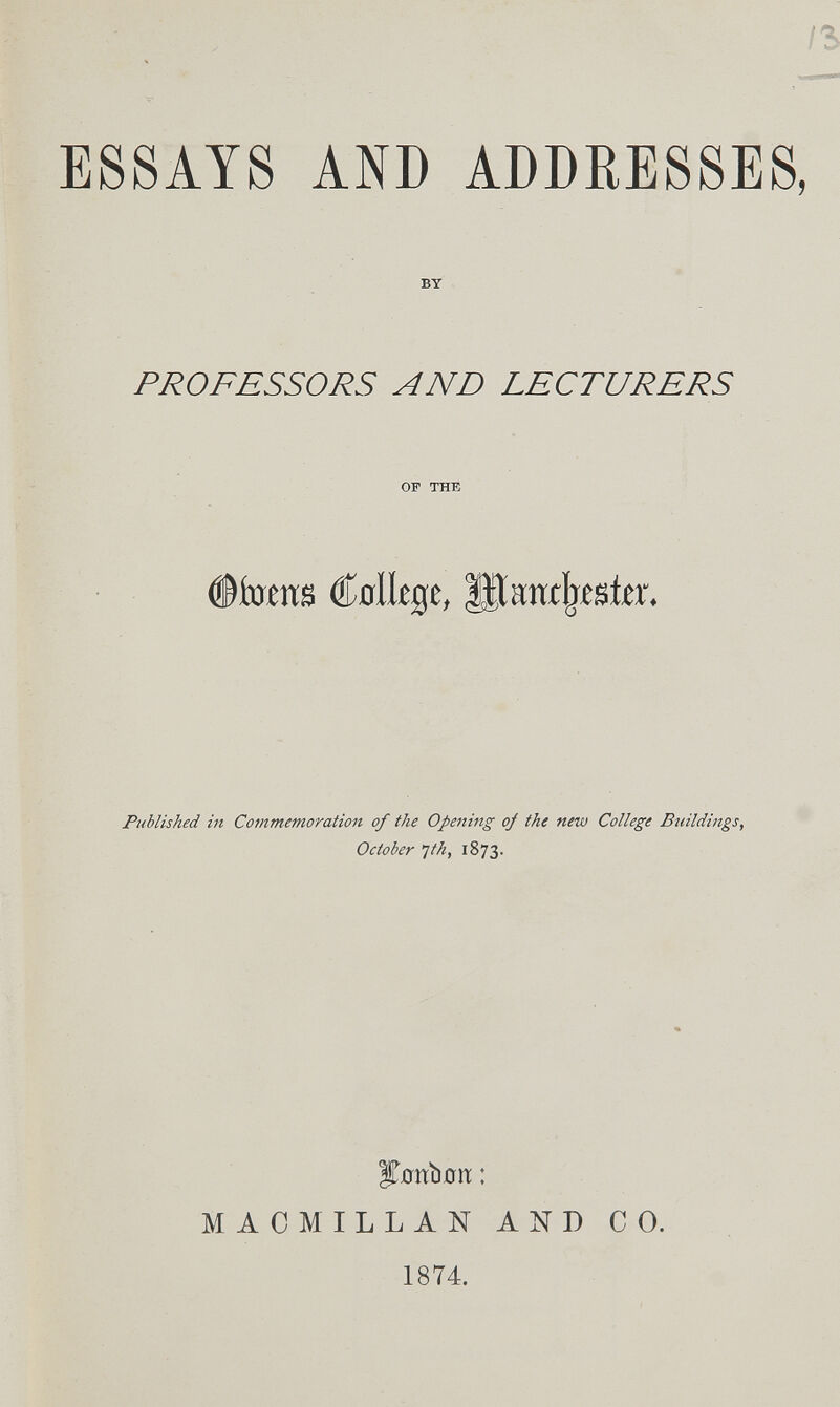 ESSAYS AND ADDRESSES, BT PROFESSORS AND LECTURERS OF THE Völlige, IHancljeste. Published ht Commemoration of the Opeiting oj the new College Buildings, October 'Jth, 1873. ï^0ïïi)ûn: : MACMILLAN AND CO. 1874.