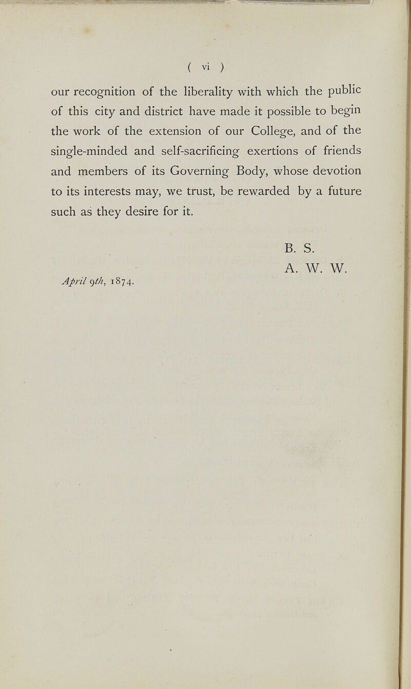 ( vi ) our recognition of the liberality with which the public of this city and district have made it possible to begin the work of the extension of our College, and of the single-minded and self-sacrificing exertions of friends and members of its Governing Body, whose devotion to its interests may, we trust, be rewarded by a future such as they desire for it. Apyil <)(h, 1874. B. s. A. W. W.