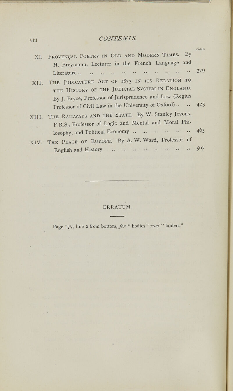 viii CONTENTS. гдов XI. Provençal Poetry in Old and Modern Times. By H. Breymann, Lecturer in the French Language and Literature 379 ХП. The Judicature Act of 1873 in its Relation to the History of the Judicial System in England. By J. Bryce, Professor of Jurisprudence and Law (Regius Professor of Civil Law in the University of Oxford).. .. 423 XIIL The Railways and the State. By W. Stanley Jevons, F.R.S., Professor of Logic and Mental and Moral Phi¬ losophy, and Political Economy 465 XIV. The Peace of Europe. By A. W. Ward, Professor of English and History  507 ERRATUM. Page 177, line 2 from bottom,/0;'  bodies read  boilers.