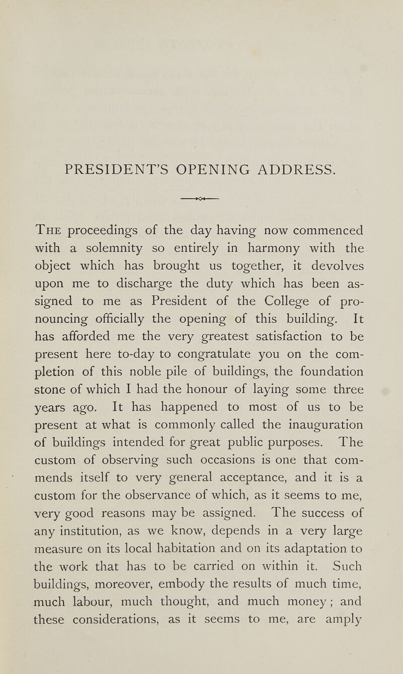 PRESIDENT'S OPENING ADDRESS. The proceedings of the day having now commenced with a solemnity so entirely in harmony with the object which has brought us together, it devolves upon me to discharge the duty which has been as¬ signed to me as President of the College of pro¬ nouncing officially the opening of this building. It has afforded me the very greatest satisfaction to be present here to-day to congratulate you on the com¬ pletion of this noble pile of buildings, the foundation stone of which I had the honour of laying some three years ago. It has happened to most of us to be present at what is commonly called the inauguration of buildings intended for great public purposes. The custom of observing such occasions is one that com¬ mends itself to very general acceptance, and it is a custom for the observance of which, as it seems to me, very good reasons may be assigned. The success of any institution, as we know, depends in a very large measure on its local habitation and on its adaptation to the work that has to be carried on within it. Such buildings, moreover, embody the results of much time, much labour, much thought, and much money ; and these considerations, as it seems to me, are amply