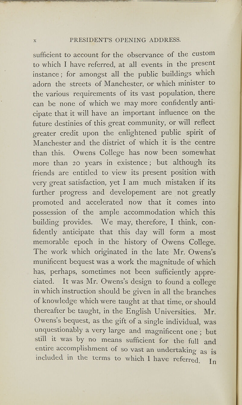 X PRESIDENTS OPENING ADDRESS. sufficient to account for the observance of the custom to which I have referred, at all events in the present instance ; for amongst all the public buildings which adorn the streets of Manchester, or which minister to the various requirements of its vast population, there can be none of which we may more confidently anti¬ cipate that it will have an important influence on the future destinies of this great community, or will reflect greater credit upon the enlightened public spirit of Manchester and the district of which it is the centre than this. Owens College has now been somewhat more than 20 years in existence ; but although its friends are entitled to view its present position with very great satisfaction, yet I am much mistaken if its further progress and developement are not greatly promoted and accelerated now that it comes into possession of the ample accommodation which this building provides. We may, therefore, I think, con¬ fidently anticipate that this day will form a most memorable epoch in the history of Owens College. The work which originated in the late Mr. Owens's munificent bequest was a work the magnitude of which has, perhaps, sometimes not been sufficiently appre¬ ciated. It was Mr. Owens's design to found a college in which instruction should be given in all the branches of knowledge which were taught at that time, or should thereafter be taught, in the English Universities. Mr. Owens s bequest, as the gift of a single individual, was unquestionably a very large and magnificent one ; but still it was by no means sufficient for the full and entire accomplishment of so vast an undertaking as is included in the terms to which I have referred. In