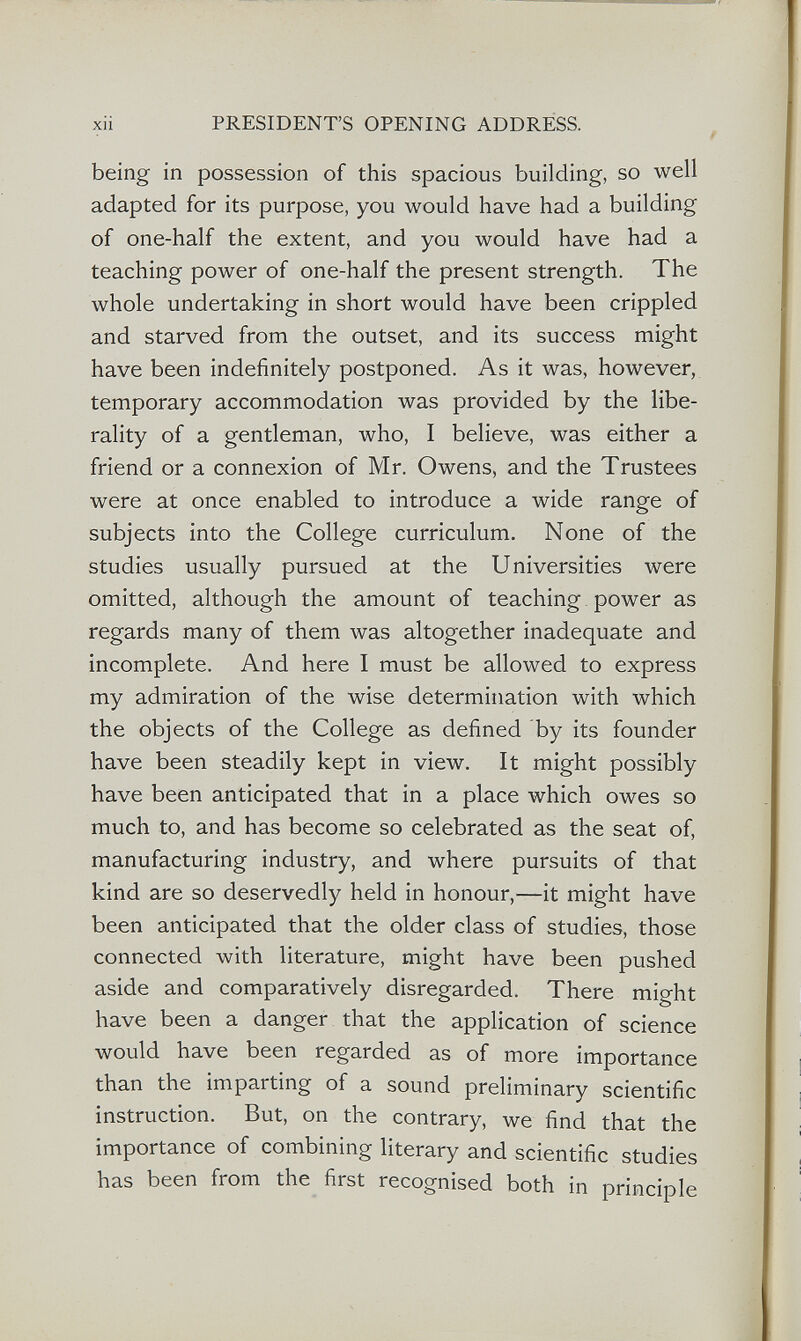 xii PRESIDENT'S OPENING ADDRESS. being in possession of this spacious building, so well adapted for its purpose, you would have had a building of one-half the extent, and you would have had a teaching power of one-half the present strength. The whole undertaking in short would have been crippled and starved from the outset, and its success might have been indefinitely postponed. As it was, however, temporary accommodation was provided by the libe¬ rality of a gentleman, who, I believe, was either a friend or a connexion of Mr. Owens, and the Trustees were at once enabled to introduce a wide range of subjects into the College curriculum. None of the studies usually pursued at the Universities were omitted, although the amount of teaching power as regards many of them was altogether inadequate and incomplete. And here I must be allowed to express my admiration of the wise determination with which the objects of the College as defined by its founder have been steadily kept in view. It might possibly have been anticipated that in a place which owes so much to, and has become so celebrated as the seat of, manufacturing industry, and where pursuits of that kind are so deservedly held in honour,—it might have been anticipated that the older class of studies, those connected with literature, might have been pushed aside and comparatively disregarded. There might have been a danger that the application of science would have been regarded as of more importance than the imparting of a sound preliminary scientific instruction. But, on the contrary, we find that the importance of combining literary and scientific studies has been from the first recognised both in principle