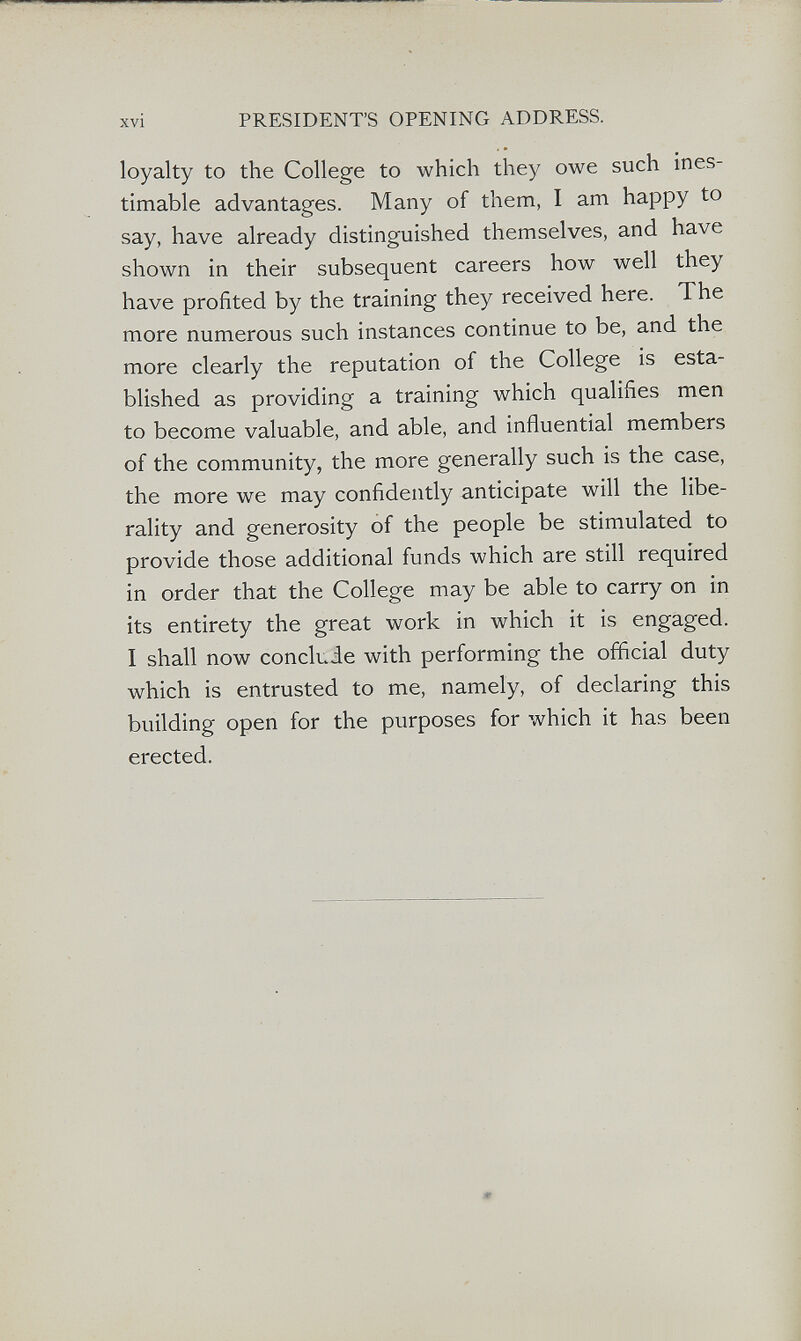 xvi PRESIDENT'S OPENING ADDRESS. loyalty to the College to which they owe such ines¬ timable advantages. Many of them, I am happy to say, have already distinguished themselves, and have shown in their subsequent careers how well they have profited by the training they received here. The more numerous such instances continue to be, and the more clearly the reputation of the College is esta¬ blished as providing a training which qualifies men to become valuable, and able, and influential members of the community, the more generally such is the case, the more we may confidently anticipate will the libe¬ rality and generosity of the people be stimulated to provide those additional funds which are still required in order that the College may be able to carry on in its entirety the great work in which it is engaged. I shall now conclude with performing the official duty which is entrusted to me, namely, of declaring this building open for the purposes for which it has been erected.