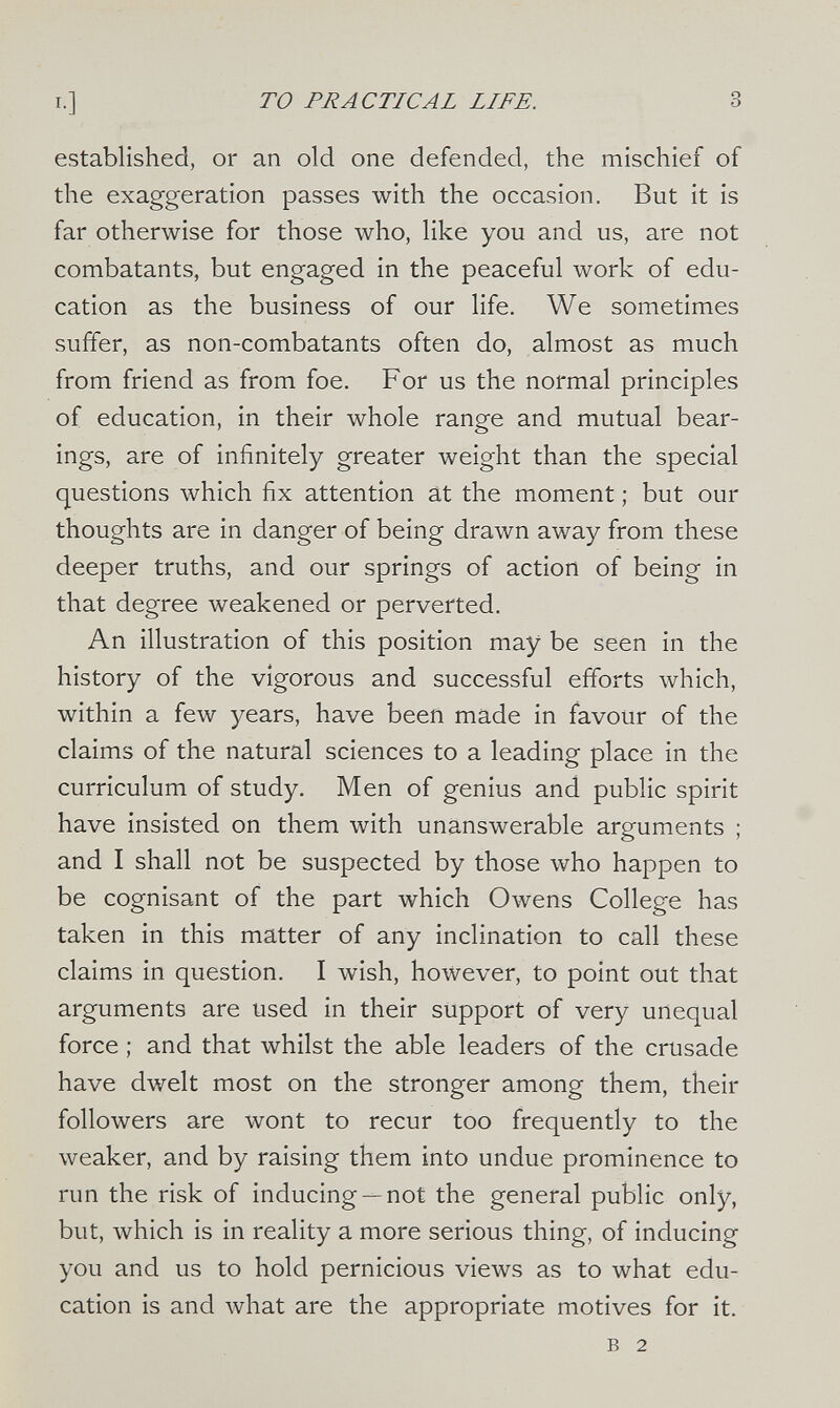 то PRACTICAL LIFE. 3 established, or an old one defended, the mischief of the exaggeration passes with the occasion. But it is far otherwise for those who, like you and us, are not combatants, but engaged in the peaceful work of edu¬ cation as the business of our life. We sometimes suffer, as non-combatants often do, almost as much from friend as from foe. For us the normal principles of education, in their whole range and mutual bear¬ ings, are of infinitely greater weight than the special questions which fix attention at the moment ; but our thoughts are in danger of being drawn away from these deeper truths, and our springs of action of being in that degree weakened or perverted. An illustration of this position may be seen in the history of the vigorous and successful efforts which, within a few years, have been made in favour of the claims of the natural sciences to a leading place in the curriculum of study. Men of genius and public spirit have insisted on them with unanswerable arguments ; and I shall not be suspected by those who happen to be cognisant of the part which Owens College has taken in this matter of any inclination to call these claims in question. I wish, however, to point out that arguments are used in their support of very unequal force ; and that whilst the able leaders of the crusade have dwelt most on the stronger among them, their followers are wont to recur too frequently to the weaker, and by raising them into undue prominence to run the risk of inducing —not the general public only, but, which is in reality a more serious thing, of inducing you and us to hold pernicious views as to what edu¬ cation is and what are the appropriate motives for it. в 2