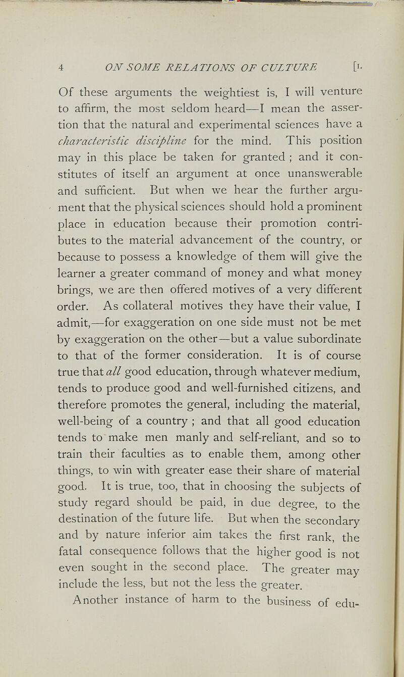 4 ON SOME RELATIONS OF CULTURE [ь Of these arguments the weightiest is, I will venture to affirm, the most seldom heard—I mean the asser¬ tion that the natural and experimental sciences have a characteiâstic discipline for the mind. This position may in this place be taken for granted ; and it con¬ stitutes of itself an argument at once unanswerable and sufficient. But when we hear the further argu¬ ment that the physical sciences should hold a prominent place in education because their promotion contri¬ butes to the material advancement of the country, or because to possess a knowledge of them will give the learner a greater command of money and what money brings, we are then offered motives of a very different order. As collateral motives they have their value, I admit,—for exaggeration on one side must not be met by exaggeration on the other—but a value subordinate to that of the former consideration. It is of course true that all good education, through whatever medium, tends to produce good and well-furnished citizens, and therefore promotes the general, including the material, well-being of a country ; and that all good education tends to make men manly and self-reliant, and so to train their faculties as to enable them, among other things, to win with greater ease their share of material good. It is true, too, that in choosing the subjects of study regard should be paid, in due degree, to the destination of the future life. But when the secondary and by nature inferior aim takes the first rank, the fatal consequence follows that the higher good is not even sought in the second place. The greater may include the less, but not the less the greater. Another instance of harm to the business of edu-
