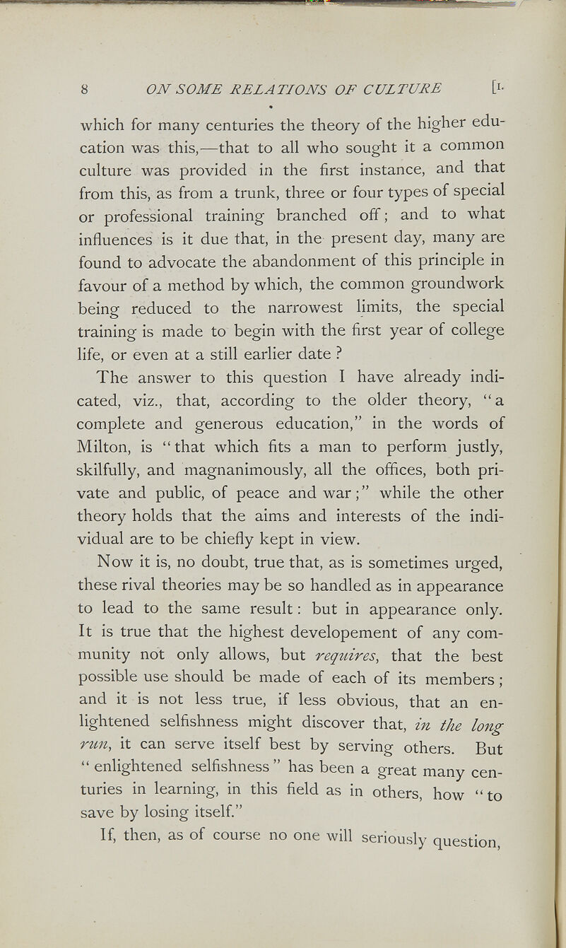8 ON SOME RELATIONS OF CULTURE [i- * which for many centuries the theory of the higher edu¬ cation was this,^—that to all who sought it a common culture was provided in the first instance, and that from this, as from a trunk, three or four types of special or professional training branched off ; and to what influences is it due that, in the present day, many are found to advocate the abandonment of this principle in favour of a method by which, the common groundwork being reduced to the narrowest hmits, the special training is made to begin with the first year of college life, or even at a still earlier date ? The answer to this question I have already indi¬ cated, viz., that, according to the older theory, a complete and generous education, in the words of Milton, is that which fits a man to perform justly, skilfully, and magnanimously, all the offices, both pri¬ vate and public, of peace and war ;  while the other theory holds that the aims and interests of the indi¬ vidual are to be chiefly kept in view. Now it is, no doubt, true that, as is sometimes urged, these rival theories may be so handled as in appearance to lead to the same result : but in appearance only. It is true that the highest developement of any com¬ munity not only allows, but reqitires, that the best possible use should be made of each of its members ; and it is not less true, if less obvious, that an en¬ lightened selfishness might discover that, in the long run, it can serve itself best by serving others. But  enlightened selfishness has been a great many cen¬ turies in learning, in this field as in others, how to save by losing itself. If, then, as of course no one will seriously question.