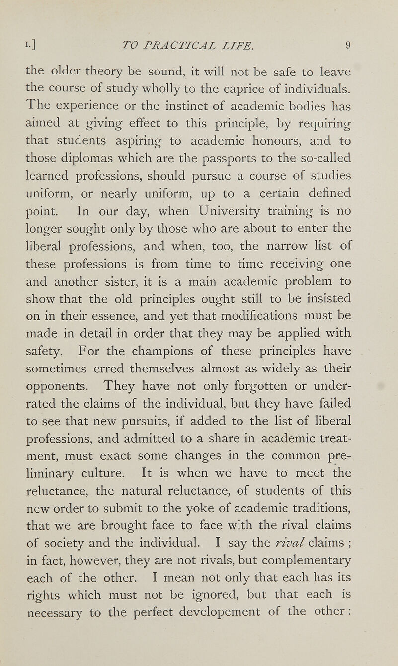 то FU А с TIC AL LIFE. 9 the older theory be sound, it will not be safe to leave the course of study wholly to the caprice of individuals. The experience or the instinct of academic bodies has aimed at giving effect to this principle, by requiring that students aspiring to academic honours, and to those diplomas which are the passports to the so-called learned professions, should pursue a course of studies uniform, or nearly uniform, up to a certain defined point. In our day, when University training is no longer sought only by those who are about to enter the liberal professions, and when, too, the narrow list of these professions is from time to time receiving one and another sister, it is a main academic problem to show that the old principles ought still to be insisted on in their essence, and yet that modifications must be made in detail in order that they may be applied with safety. For the champions of these principles have sometimes erred themselves almost as widely as their opponents. They have not only forgotten or under¬ rated the claims of the individual, but they have failed to see that new pursuits, if added to the list of liberal professions, and admitted to a share in academic treat¬ ment, must exact some changes in the common pre¬ liminary culture. It is when we have to meet the reluctance, the natural reluctance, of students of this new order to submit to the yoke of academic traditions, that we are brought face to face with the rival claims of society and the individual. I say the rival claims ; in fact, however, they are not rivals, but complementary each of the other. I mean not only that each has its rights which must not be ignored, but that each is necessary to the perfect developement of the other :
