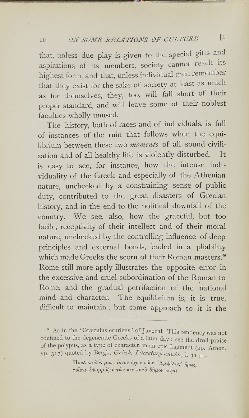 10 ON SOME RELATIONS OF CULTURE [i- that, unless due play is given to the special gifts and aspirations, of its members, society cannot reach its highest form, and that, unless individual men remember that they exist for the sake of society at least as much as for themselves, they, too, will fall short of their proper standard, and will leave some of their noblest faculties wholly unused. The history, both of races and of individuals, is full of instances of the ruin that follows when the equi¬ librium between these two moments of all sound civili¬ zation and of all healthy life is violently disturbed. It is easy to see, for instance, how the intense indi¬ viduality of the Greek and especially of the Athenian nature, unchecked by a constraining sense of public duty, contributed to the great disasters of Grecian history, and in the end to the political downfall of the country. We see, also, how the graceful, but too facile, receptivity of their intellect and of their moral nature, unchecked by the controlling influence of deep principles and external bonds, ended in a pliability which made Greeks the scorn of their Roman masters.* Rome still more aptly illustrates the opposite error in the excessive and cruel subordination of the Roman to Rome, and the gradual petrifaction of the national mind and character. The equilibrium is, it is true, difficult to maintain ¡ but some approach to it is the * As in the ' Greeculus esuriens ' of Juvenal. This tendency was not confined to the degenerate Greeks of a later day : see the droll praise of the polypus, as a type of character, in an epic fragment (ap. Athen, vii. 317) quoted by Bergk, Griech. Literaturgeschichte, i. 31 -J- nox)A.iÍ7roSós /xot iÍkvov '¿x^v vÓov, 'А1л.ф[\ох Toìaiv €</)a/j/xó^€u тшу Kev ката Srj/хоу iKijat.