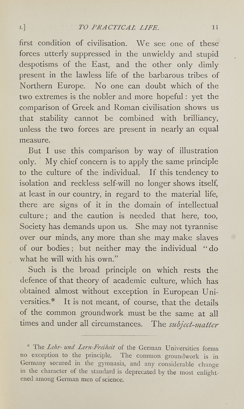 то PRACTICAL LIFE. 11 first condition of civilisation. We see one of these forces utterly suppressed in the unwieldy and stupid despotisms of the East, and the other only dimly present in the lawless life of the barbarous tribes of Northern Europe. No one can doubt which of the two extremes is the nobler and more hopeful : yet the comparison of Greek and Roman civilisation shows us that stability cannot be combined with brilliancy, unless the two forces are present in nearly an equal measure. But I use this comparison by way of illustration only. My chief concern is to apply the same principle to the culture of the individual. If this tendency to isolation and reckless self-will no longer shows itself, at least in our country, in regard to the material life, there are signs of it in the domain of intellectual culture ; and the caution is needed that here, too, Society has demands upon us. She may not tyrannise over our minds, any more than she may make slaves of our bodies; but neither may the individual do what he will with his own. Such is the broad principle on which rests the defence of that theory of academic culture, which has obtained almost without exception in European Uni¬ versities.* It is not meant, of course, that the details of the common groundwork must be the same at all times and under all circumstances. The subject-matter The Lehr- und Lern-Freiheit of the German Universities forms no exception to the principle. The common groundwork is in Germany secured in the gymnasia, and any considerable change in the character of the standard is deprecated by the most enlight¬ ened among German men of science.