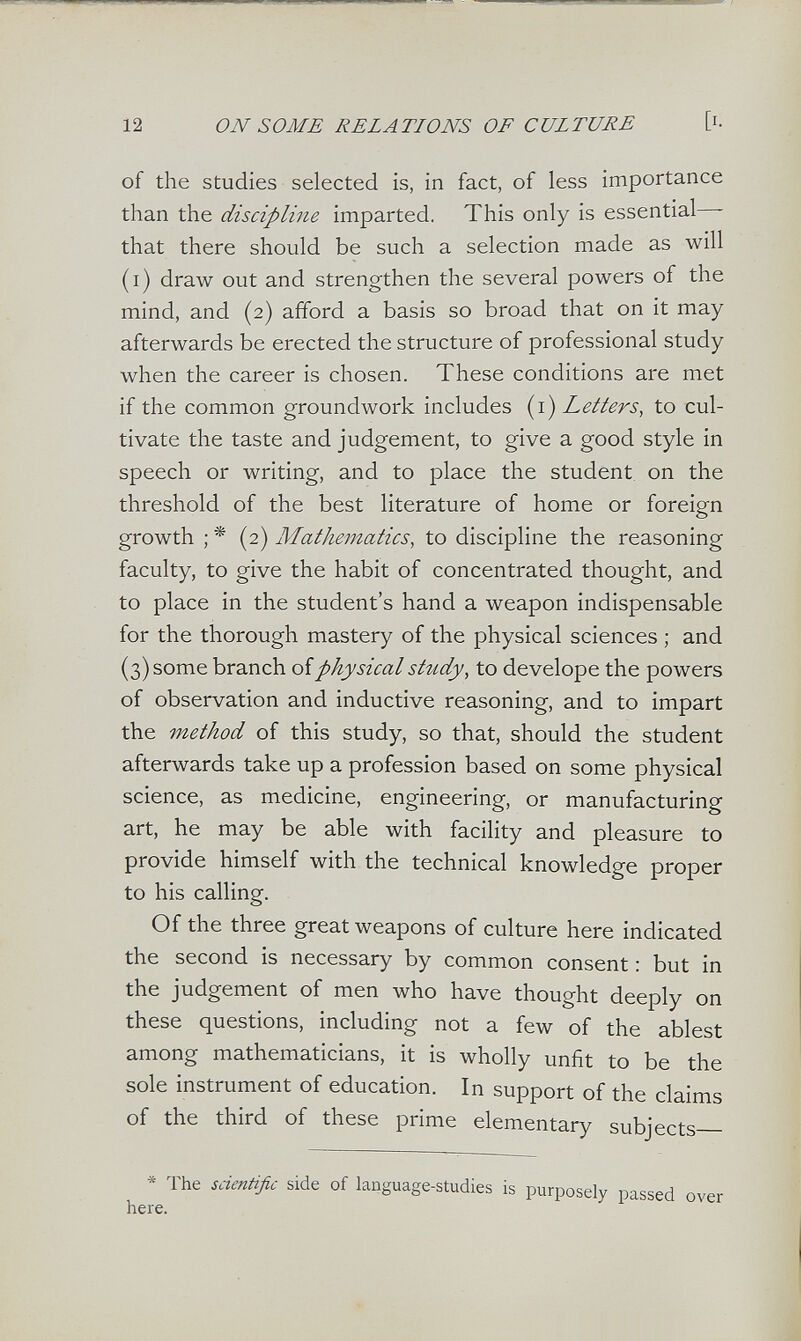 12 ON SOME RELATIONS OF CULTURE [i- of the studies selected is, in fact, of less importance than the discipline imparted. This only is essential - that there should be such a selection made as will (i) draw out and strengthen the several powers of the mind, and (2) afford a basis so broad that on it may afterwards be erected the structure of professional study when the career is chosen. These conditions are met if the common groundwork includes {i) Letters, to cul¬ tivate the taste and judgement, to give a good style in speech or writing, and to place the student on the threshold of the best literature of home or foreign growth ; * (2) Mathematics, to discipline the reasoning faculty, to give the habit of concentrated thought, and to place in the student's hand a weapon indispensable for the thorough mastery of the physical sciences ; and (3) some branch oiphysical sttidy, to develope the powers of observation and inductive reasoning, and to impart the method of this study, so that, should the student afterwards take up a profession based on some physical science, as medicine, engineering, or manufacturing art, he may be able with facility and pleasure to provide himself with the technical knowledge proper to his calling. Of the three great weapons of culture here indicated the second is necessary by common consent : but in the judgement of men who have thought deeply on these questions, including not a few of the ablest among mathematicians, it is wholly unfit to be the sole instrument of education. In support of the claims of the third of these prime elementary subjects * The scientific side of language-studies is purposely passed over here.