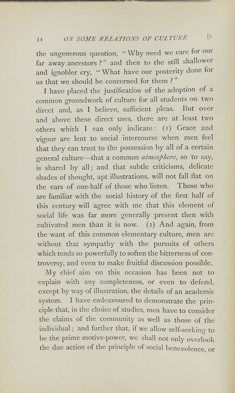 14 ON SOME RELATIONS OF CULTURE [i- the ungenerous question, Why need we care for our far away ancestors ? and then to the still shallower and ignobler cry, What have our posterity done for us that we should be concerned for them ? I have placed the justification of the adoption of a common groundwork of culture for all students on two direct and, as I believe, sufficient pleas. But over and above these direct uses, there are at least two others which I can only indicate: (i) Grace and vigour are lent to social intercourse when men feel that they can trust to the possession by all of a certain general culture—that a common atmosphere, so to say, is shared by all ; and that subtle criticisms, delicate shades of thought, apt illustrations, will not fall flat on the ears of one-half of those who listen. Those who are familiar with the social history of the first half of this century will agree with me that this element of social life was far more generally present then with cultivated men than it is now. (2) And again, from the want of this common elementary culture, men are without that sympathy with the pursuits of others which tends so powerfully to soften the bitterness of con¬ troversy, and even to make fruitful discussion possible. My chief aim on this occasion has been not to explain with any completeness, or even to defend, except by way of illustration, the details of an academic system. I have endeavoured to demonstrate the prin¬ ciple that, in the choice of studies, men have to consider the claims of the community as well as those of the individual ; and further that, if we allow self-seeking to be the prime motive-power, we shall not only overlook the due action of the principle of social benevolence, or