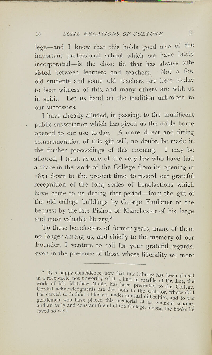 18 SOME RELATIONS OF CULTURE lege—and I know that this holds good also of the important professional school which we have lately incorporated—is the close tie that has always sub¬ sisted between learners and teachers. Not a few old students and some old teachers are here to-day to bear witness of this, and many others are with us in spirit. Let us hand on the tradition unbroken to our successors. I have already alluded, in passing, to the munificent public subscription which has given us the noble home opened to our use to-day. A more direct and fitting commemoration of this gift will, no doubt, be made in the further proceedings of this morning. I may be allowed, I trust, as one of the very few who have had a share in the work of the College from its opening in 1851 down to the present time, to record our grateful recognition of the long series of benefactions which have come to us during that period—from the gift of the old college buildings by George Faulkner to the bequest by the late Bishop of Manchester of his large and most valuable library.* To these benefactors of former years, many of them no longer among us, and chiefly to the memory of our Founder, I venture to call for your grateful regards, even in the presence of those whose liberality we more * By a happy coincidence, now that this Library has been placed m a receptacle not unworthy of it, a bust in marble of Dr I ее the work of Mr. Matthew Noble has been presented ,0 Met Cordial acknowledgments are due both to the sculptor, whose sküi has carved so fai hful a ikeness under unusual difficulties and to tl e gentlemen who have placed this memorial of nn f>rv,- ' f i , and an early and constant friend of the Colleee ято ^i Inv^d .O well. the books he