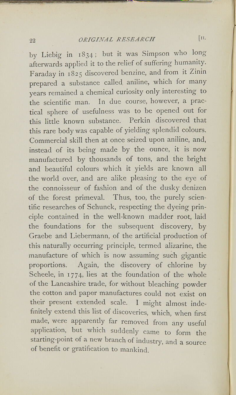 22 ORIGINAL RESEARCH [• by Liebig in 1834; but it was Simpson who long afterwards applied it to the relief of suffering humanity. Faraday in 1825 discovered benzine, and from it Zinin prepared a substance called aniline, which for many years remained a chemical curiosity only interesting to the scientific man. In due course, however, a prac¬ tical sphere of usefulness was to be opened out for this little known substance. Perkin discovered that this rare body was capable of yielding splendid colours. Commercial skill then at once seized upon aniline, and, instead of its being made by the ounce, it is now manufactured by thousands of tons, and the bright and beautiful colours which it yields are known all the world over, and are alike pleasing to the eye of the connoisseur of fashion and of the dusky denizen of the forest primeval. Thus, too, the purely scien¬ tific researches of Schunck, respecting the dyeing prin¬ ciple contained in the well-known madder root, laid the foundations for the subsequent discovery, by Graebe and Liebermann, of the artificial production of this naturally occurring principle, termed alizarine, the manufacture of which is now assuming such gigantic proportions. Again, the discovery of chlorine by Scheele, in 1774, lies at the foundation of the whole of the Lancashire trade, for without bleaching powder the cotton and paper manufactures could not exist on their present extended scale. I might almost inde¬ finitely extend this list of discoveries, which, when first made, were apparently far removed from any useful application, but which suddenly came to form the starting-point of a new branch of industry, and a source of benefit or gratification to mankind.