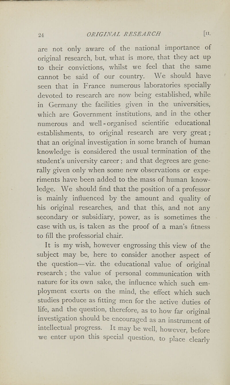 24 ORIGINAL RESEARCH [Il¬ are not only aware of the national importance of original research, but, what is more, that they act up to their convictions, whilst we feel that the same cannot be said of our country. We should have seen that in France numerous laboratories specially devoted to research are now being established, while in Germany the facilities given in the universities, which are Government institutions, and in the other numerous and well - organised scientific educational establishments, to original research are very great ; that an original investigation in some branch of human knowledge is considered the usual termination of the student's university career ; and that degrees are gene¬ rally given only when some new observations or expe¬ riments have been added to the mass of human know¬ ledge. We should find that the position of a professor is mainly influenced by the amount and quality of his original researches, and that this, and not any secondary or subsidiary, power, as is sometimes the case with us, is taken as the proof of a man's fitness to fill the professorial chair. It is my wish, however engrossing this view of the subject may be, here to consider another aspect of the question—viz. the educational value of original research ; the value of personal communication with nature for its own sake, the influence which such em¬ ployment exerts on the mind, the effect which such studies produce as fitting men for the active duties of life, and the question, therefore, as to how far original investigation should be encouraged as an instrument of intellectual progress. It may be well, however, before we enter upon this special question, to place clearly