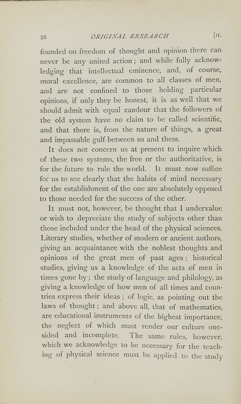 26 ORIGINAL RESEARCH founded on freedom of thought and opinion there can never be any united action ; and while fully acknow¬ ledging that intellectual eminence, and, of course, moral excellence, are common to all classes of men, and are not confined to those holding particular opinions, if only they be honest, it is as well that we should admit with equal candour that the followers of the old system have no claim to be called scientific, and that there is, from the nature of things, a great and impassable gulf between us and them. It does not concern us at present to inquire which of these two systems, the free or the authoritative, is for the future to rule the world. It must now suffice for us to see clearly that the habits of mind necessary for the establishment of the one are absolutely opposed to those needed for the success of the other. It must not, however, be thought that I undervalue or wish to depreciate the study of subjects other than those included under the head of the physical sciences. Literary studies, whether of modern or ancient authors, giving an acquaintance with the noblest thoughts and opinions of the great men of past ages ; historical studies, giving us a knowledge of the acts of men in times gone by ; the study of language and philology, as giving a knowledge of how men of all times and coun¬ tries express their ideas ; of logic, as pointing out the laws of thought ; and above all, that of mathematics, are educational instruments of the highest importance, the neglect of which must render our culture one¬ sided and incomplete. The same rules, however, which we acknowledge to be necessary for the teach¬ ing of physical science must be applied to the study