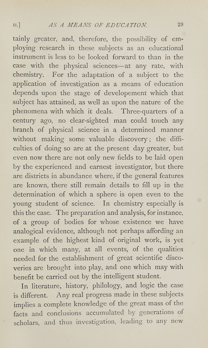 п.] AS А MEANS OF EDUCATION. 29 tainly greater, and, therefore, the possibility of em¬ ploying research in these subjects as an educational instrument is less to be looked forward to than in the case with the physical sciences—at any rate, with chemistry. For the adaptation of a subject to the application of investigation as a means of education depends upon the stage of developement which that subject has attained, as well as upon the nature of the phenomena with which it deals. Three-quarters of a century ago, no clear-sighted man could touch any branch of physical science in a determined manner without making some valuable discovery ; the diffi¬ culties of doing so are at the present day greater, but even now there are not only new fields to be laid open by the experienced and earnest investigator, but there are districts in abundance where, if the general features are known, there still remain details to fill up in the determination of which a sphere is open even to the young student of science. In chemistry especially is this the case. The preparation and analysis, for instance, of a group of bodies for whose existence we have analogical evidence, although not perhaps affording an example of the highest kind of original work, is yet one in which many, at all events, of the qualities needed for the establishment of great scientific disco¬ veries are brought into play, and one which may with benefit be carried out by the intelligent student. In literature, history, philology, and logic the case is different. Any real progress made in these subjects implies a complete knowledge of the great mass of the facts and conclusions accumulated by generations of scholars, and thus investigation, leading to any new