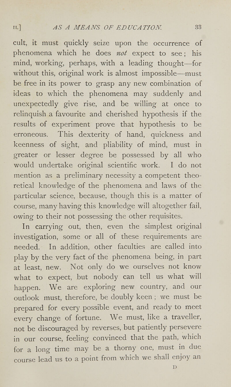 п.] А MEANS OF EDUCATION. 33 cult, it must quickly seize upon the occurrence of phenomena which he does not expect to see ; his mind, working, perhaps, with a leading thought—for without this, original work is almost impossible—must be free in its power to grasp any new combination of ideas to which the phenomena may suddenly and unexpectedly give rise, and be willing at once to relinquish a favourite and cherished hypothesis if the results of experiment prove that hypothesis to be erroneous. This dexterity of hand, quickness and keenness of sight, and pliability of mind, must in greater or lesser degree be possessed by all who would undertake original scientific work. I do not mention as a preliminary necessity a competent theo¬ retical knowledge of the phenomena and laws of the particular science, because, though this is a matter of course, many having this knowledge will altogether fail, owing to their not possessing the other requisites. In carrying out, then, even the simplest original investigation, some or all of these requirements are needed. In addition, other faculties are called into play by the very fact of the phenomena being, in part at least, new. Not only do we ourselves not know what to expect, but nobody can tell us what will happen. We are exploring new country, and our outlook must, therefore, be doubly keen ; we must be prepared for every possible event, and ready to meet every change of fortune. We must, like a traveller, not be discouraged by reverses, but patiently persevere in our course, feeling convinced that the path, which for a long time may be a thorny one, must in due course lead us to a point from which we shall enjoy an D