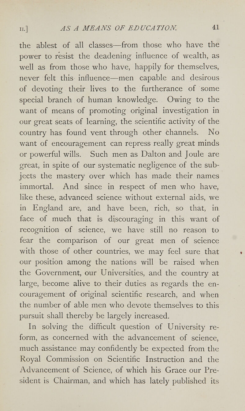 п.] AS А MEANS OF EDUCATION. él the ablest of all classes—from those who have the power to resist the deadening influence of wealth, as well as from those who have, happily for themselves, never felt this influence—men capable and desirous of devoting their lives to the furtherance of some special branch of human knowledge. Owing to the want of means of promoting original investigation in our great seats of learning, the scientific activity of the country has found vent through other channels. No want of encouragement can repress really great minds or powerful wills. Such men as Dalton and Joule are great, in spite of our systematic negligence of the sub¬ jects the mastery over which has made their names immortal. And since in respect of men who have, like these, advanced science without external aids, we in England are, and have been, rich, so that, in face of much that is discouraging in this want of recognition of science, we have still no reason to fear the comparison of our great men of science with those of other countries, we may feel sure that our position among the nations will be raised when the Government, our Universities, and the country at large, become alive to their duties as regards the en¬ couragement of original scientific research, and when the number of able men who devote themselves to this pursuit shall thereby be largely increased. In solving the difficult question of University re¬ form, as concerned with the advancement of science, much assistance may confidently be expected from the Royal Commission on Scientific Instruction and the Advancement of Science, of which his Grace our Pre¬ sident is Chairman, and which has lately published its