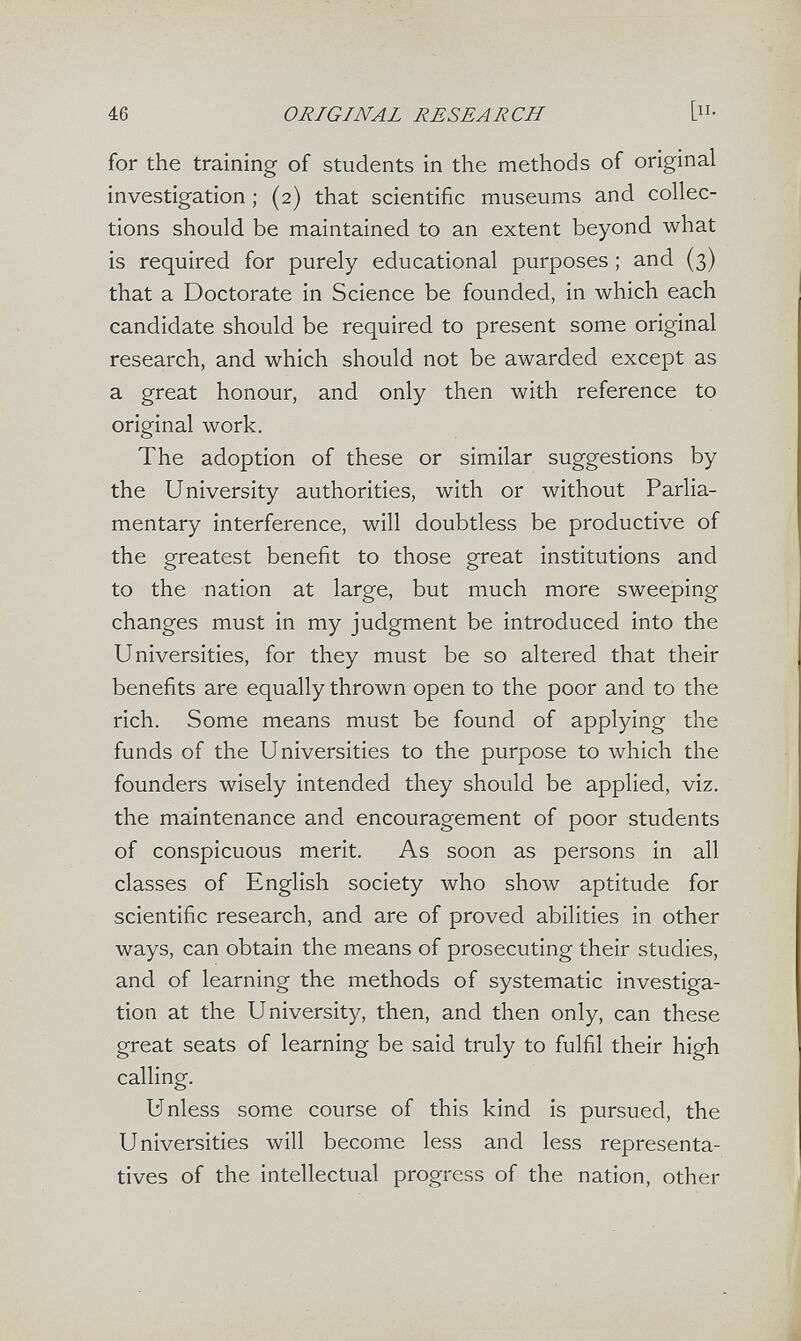 46 ORIGINAL RESEARCH In¬ for the training of students in the methods of original investigation ; (2) that scientific museums and collec¬ tions should be maintained to an extent beyond what is required for purely educational purposes ; and (3) that a Doctorate in Science be founded, in which each candidate should be required to present some original research, and which should not be awarded except as a great honour, and only then with reference to original work. The adoption of these or similar suggestions by the University authorities, with or without Parlia¬ mentary interference, will doubtless be productive of the greatest benefit to those great institutions and to the nation at large, but much more sweeping changes must in my judgment be introduced into the Universities, for they must be so altered that their benefits are equally thrown open to the poor and to the rich. Some means must be found of applying the funds of the Universities to the purpose to which the founders wisely intended they should be applied, viz. the maintenance and encouragement of poor students of conspicuous merit. As soon as persons in all classes of English society who show aptitude for scientific research, and are of proved abilities in other ways, can obtain the means of prosecuting their studies, and of learning the methods of systematic investiga¬ tion at the University, then, and then only, can these great seats of learning be said truly to fulfil their high calling. Unless some course of this kind is pursued, the Universities will become less and less representa¬ tives of the intellectual progress of the nation, other