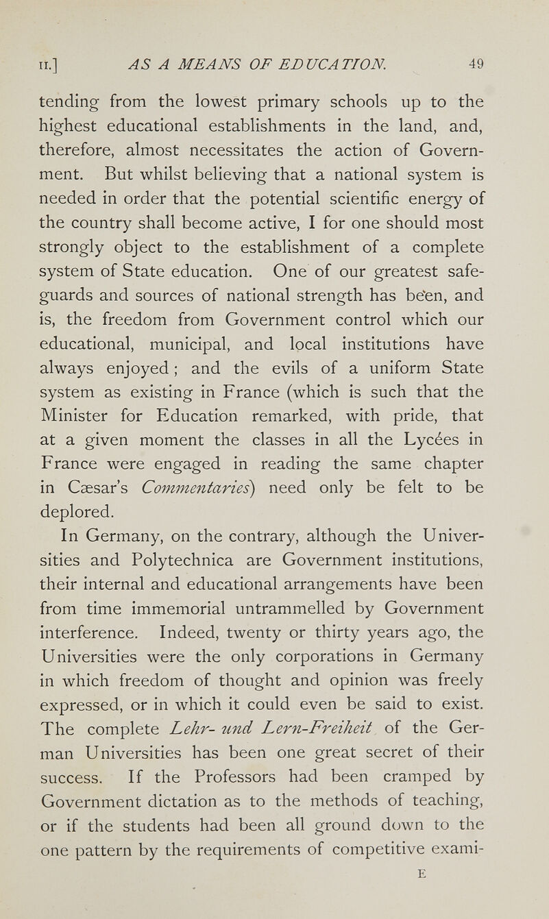 п.] AS А MEANS OF EDUCATION. 49 tending from the lowest primary schools up to the highest educational establishments in the land, and, therefore, almost necessitates the action of Govern¬ ment. But whilst believing that a national system is needed in order that the potential scientific energy of the country shall become active, I for one should most strongly object to the establishment of a complete system of State education. One of our greatest safe¬ guards and sources of national strength has be'en, and is, the freedom from Government control which our educational, municipal, and local institutions have always enjoyed ; and the evils of a uniform State system as existing in France (which is such that the Minister for Education remarked, with pride, that at a given moment the classes in all the Lycées in France were engaged in reading the same chapter in Caesar's Commentaries) need only be felt to be deplored. In Germany, on the contrary, although the Univer¬ sities and Polytechnica are Government institutions, their internal and educational arrangements have been from time immemorial untrammelled by Government interference. Indeed, twenty or thirty years ago, the Universities were the only corporations in Germany in which freedom of thought and opinion was freely expressed, or in which it could even be said to exist. The complete Lehr- und Lern-Freiheit of the Ger¬ man Universities has been one great secret of their success. If the Professors had been cramped by Government dictation as to the methods of teaching, or if the students had been all ground down to the one pattern by the requirements of competitive exami- E