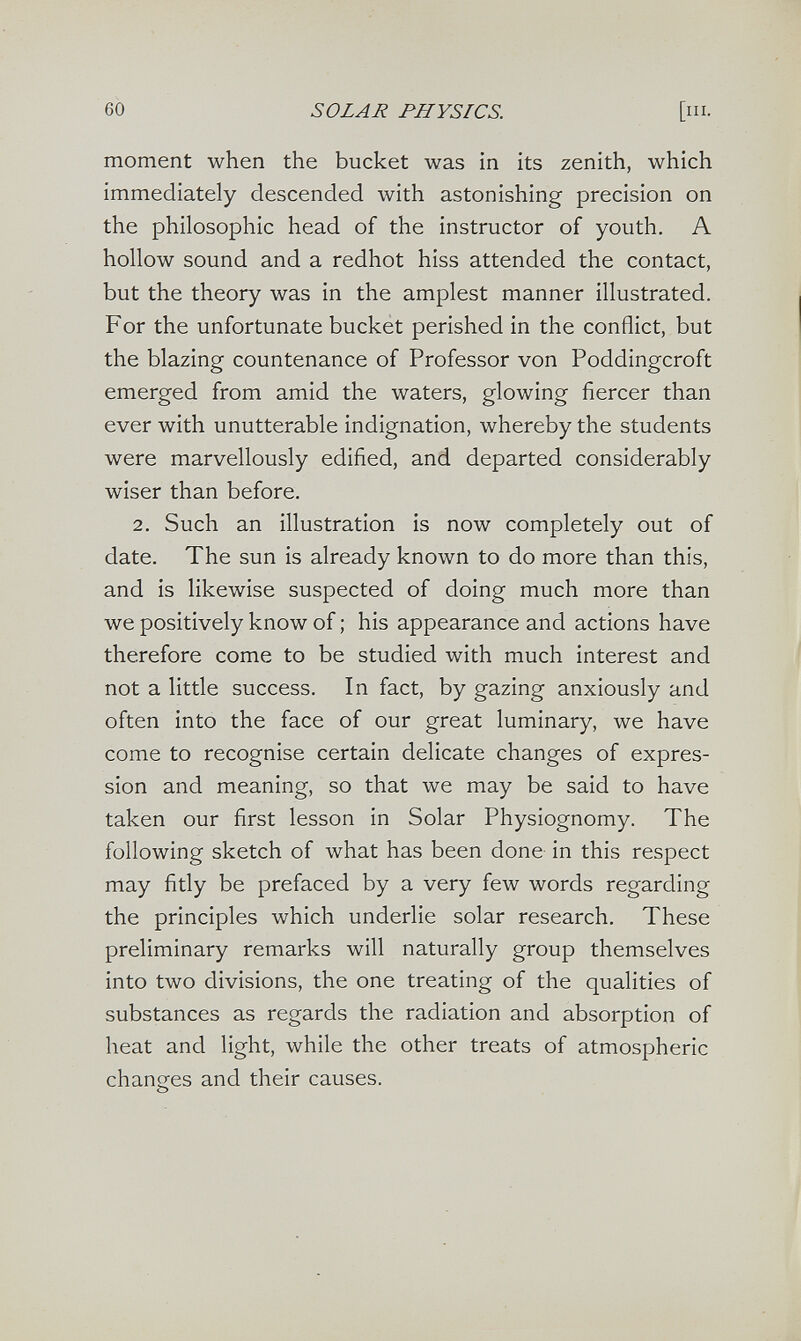 60 SOLAR PHYSICS. [III. moment when the bucket was in its zenith, which immediately descended with astonishing precision on the philosophic head of the instructor of youth. A hollow sound and a redhot hiss attended the contact, but the theory was in the amplest manner illustrated. For the unfortunate bucket perished in the conflict, but the blazing countenance of Professor von Poddingcroft emerged from amid the waters, glowing fiercer than ever with unutterable indignation, whereby the students were marvellously edified, and departed considerably wiser than before. 2. Such an illustration is now completely out of date. The sun is already known to do more than this, and is likewise suspected of doing much more than we positively know of ; his appearance and actions have therefore come to be studied with much interest and not a little success. In fact, by gazing anxiously and often into the face of our great luminary, we have come to recognise certain delicate changes of expres¬ sion and meaning, so that we may be said to have taken our first lesson in Solar Physiognomy. The following sketch of what has been done in this respect may fitly be prefaced by a very few words regarding the principles which underlie solar research. These preliminary remarks will naturally group themselves into two divisions, the one treating of the qualities of substances as regards the radiation and absorption of heat and light, while the other treats of atmospheric changes and their causes.
