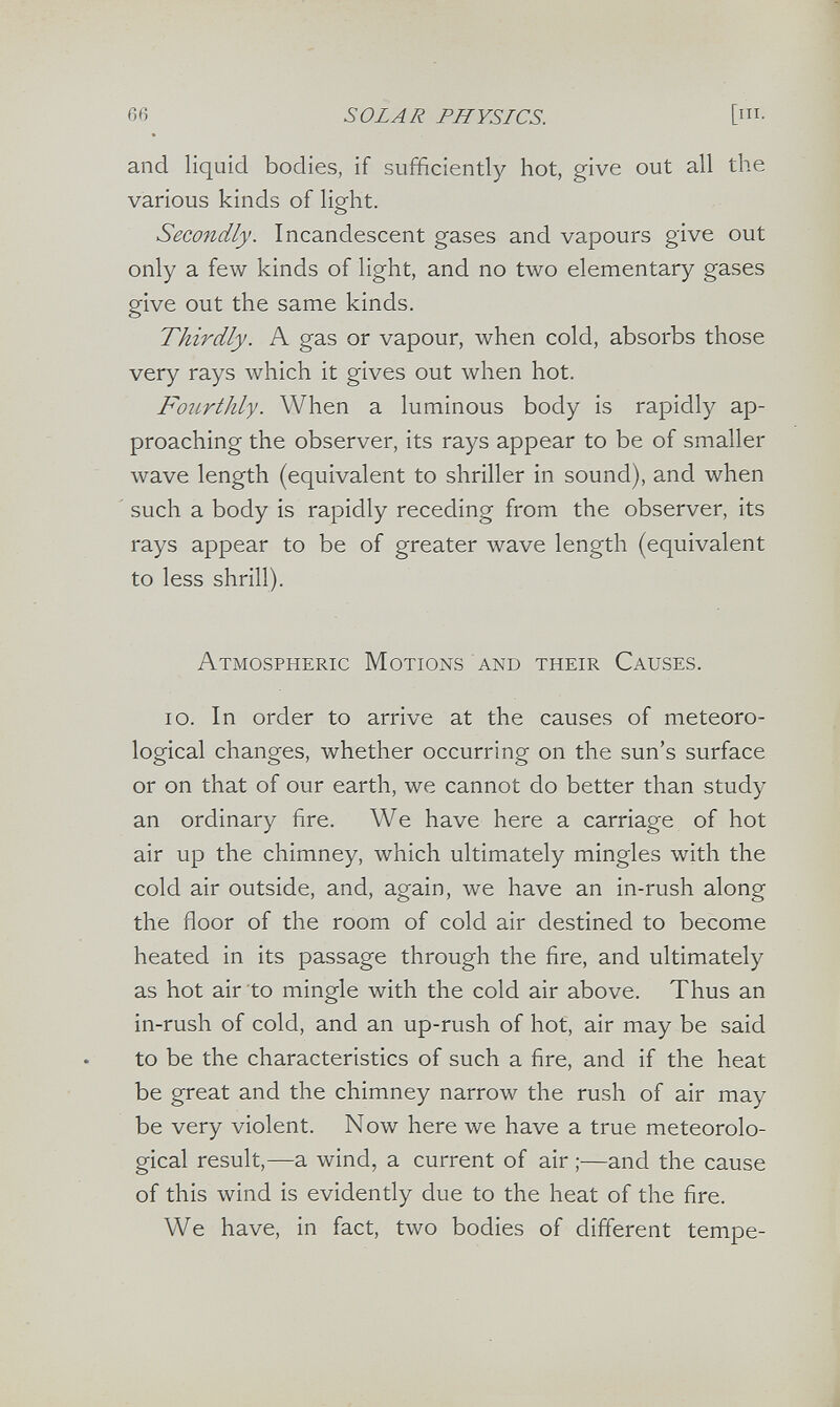 66 SOLAR PHYSICS. [i- and liquid bodies, if sufficiently hot, give out all the various kinds of light. Secondly. Incandescent gases and vapours give out only a few kinds of light, and no two elementary gases give out the same kinds. Thirdly. A gas or vapour, when cold, absorbs those very rays which it gives out when hot. Fourthly. When a luminous body is rapidly ap¬ proaching the observer, its rays appear to be of smaller wave length (equivalent to shriller in sound), and when ' such a body is rapidly receding from the observer, its rays appear to be of greater wave length (equivalent to less shrill). Atmospheric Motions and their Causes. io. In order to arrive at the causes of meteoro¬ logical changes, whether occurring on the sun's surface or on that of our earth, we cannot do better than study an ordinary fire. We have here a carriage of hot air up the chimney, which ultimately mingles with the cold air outside, and, again, we have an in-rush along the floor of the room of cold air destined to become heated in its passage through the fire, and ultimately as hot air to mingle with the cold air above. Thus an in-rush of cold, and an up-rush of hot, air may be said to be the characteristics of such a fire, and if the heat be great and the chimney narrow the rush of air may be very violent. Now here we have a true meteorolo¬ gical result,—a wind, a current of air ;—and the cause of this wind is evidently due to the heat of the fire. We have, in fact, two bodies of different tempe-