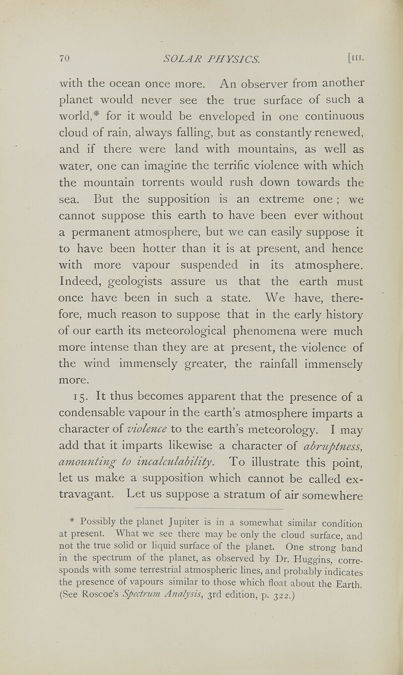 70 SOLAR PHYSICS. [i- with the ocean once more. An observer from another planet would never see the true surface of such a world,* for it would be enveloped in one continuous cloud of rain, always falling, but as constantly renewed, and if there were land with mountains, as well as water, one can imagine the terrific violence with which the mountain torrents would rush down towards the sea. But the supposition is an extreme one ; we cannot suppose this earth to have been ever without a permanent atmosphere, but we can easily suppose it to have been hotter than it is at present, and hence with more vapour suspended in its atmosphere. Indeed, geologists assure us that the earth must once have been in such a state. We have, there¬ fore, much reason to suppose that in the early history of our earth its meteorological phenomena were much more intense than they are at present^ the violence of the wind immensely greater, the rainfall immensely more. 15. It thus becomes apparent that the presence of a condensable vapour in the earth's atmosphere imparts a character of violence to the earth's meteorology. I may add that it imparts likewise a character of abrtiptness, amounting to incalculability. To illustrate this point, let us make a supposition which cannot be called ex¬ travagant. Let us suppose a stratum of air somewhere * Possibly the planet Jupiter is in a somewhat similar condition at present. What we see there may be only the cloud surface, and not the true solid or liquid surface of the planet. One strong band in the spectrum of the planet, as observed by Dr. Huggins, corre¬ sponds with some terrestrial atmospheric hnes, and probably indicates the presence of vapours similar to those Avhich float about the Earth. (See Roscoe's Spectrum Analysis, 3rd edition, p. 322.)