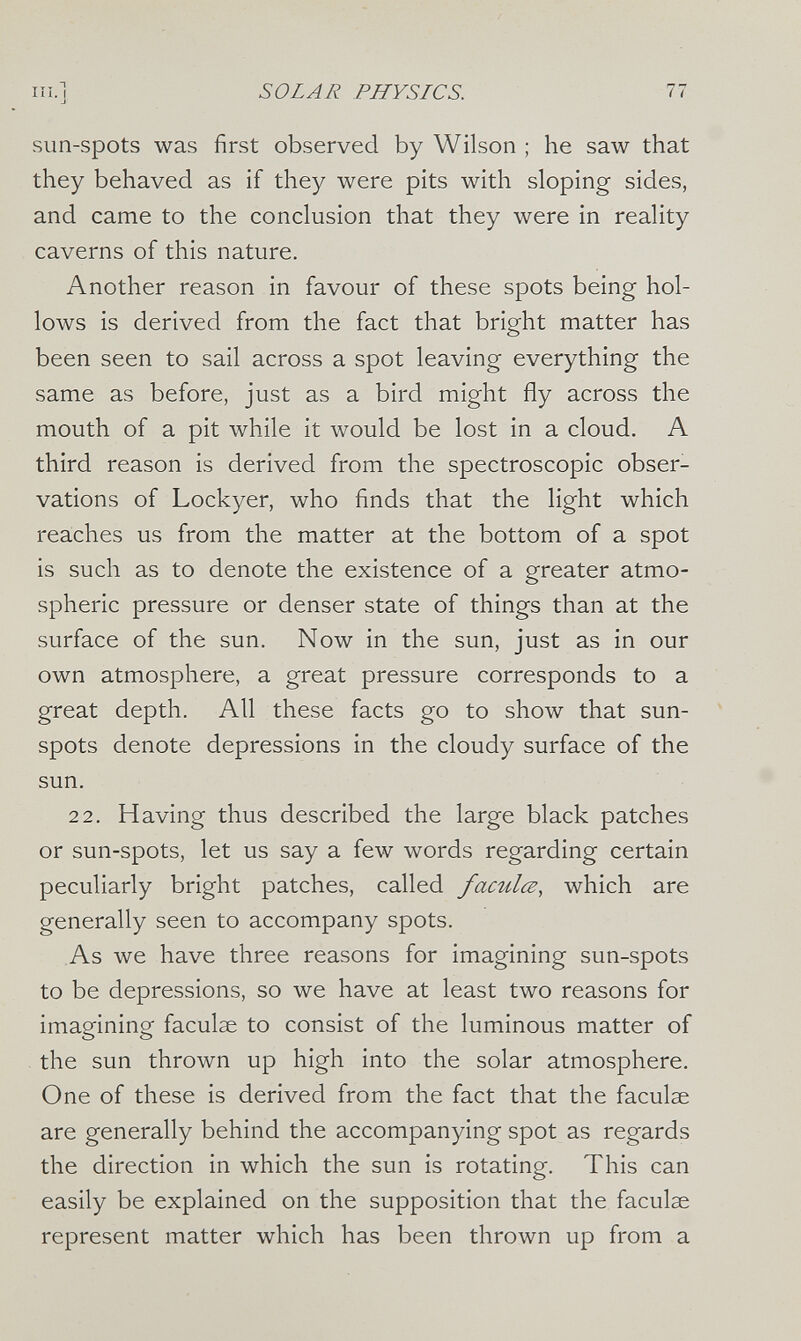 III.] SOLAR PHYSICS. 77 sun-spots was first observed by Wilson ; he saw that they behaved as if they were pits with sloping sides, and came to the conclusion that they were in reality caverns of this nature. Another reason in favour of these spots being hol¬ lows is derived from the fact that bright matter has been seen to sail across a spot leaving everything the same as before, just as a bird might fly across the mouth of a pit while it would be lost in a cloud. A third reason is derived from the spectroscopic obser¬ vations of Lockyer, who finds that the light which reaches us from the matter at the bottom of a spot is such as to denote the existence of a greater atmo¬ spheric pressure or denser state of things than at the surface of the sun. Now in the sun, just as in our own atmosphere, a great pressure corresponds to a great depth. All these facts go to show that sun- spots denote depressions in the cloudy surface of the sun. 2 2. Having thus described the large black patches or sun-spots, let us say a few words regarding certain peculiarly bright patches, called faculœ, which are generally seen to accompany spots. As we have three reasons for imagining sun-spots to be depressions, so we have at least two reasons for imagining faculae to consist of the luminous matter of the sun thrown up high into the solar atmosphere. One of these is derived from the fact that the faculae are generally behind the accompanying spot as regards the direction in which the sun is rotating. This can easily be explained on the supposition that the faculae represent matter which has been thrown up from a