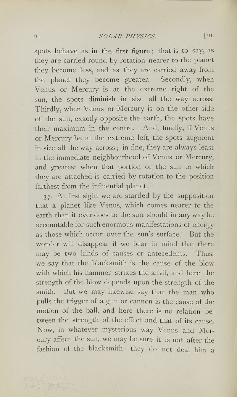 94 SOLAR PHYSICS. [III. spots behave as in the first figure ; that is to say, as they are carried round by rotation nearer to the planet they become less, and as they are carried away from the planet they become greater. Secondly, when Venus or Mercury is at the extreme right of the sun, the spots diminish in size all the way across. Thirdly, when Venus or Mercury is on the other side of the sun, exactly opposite the earth, the spots have their maximum in the centre. And, finally, if Venus or Mercury be at the extreme left, the spots augment in size all the way across ; in fine, they are always least in the immediate neighbourhood of Venus or Mercury, and greatest when that portion of, the sun to which they are attached is carried by rotation to the position farthest from the influential planet. 37. At first sight we are startled by the supposition that a planet like Venus, which comes nearer to the earth than it ever does to the sun, should in any way be accountable for such enormous manifestations of energy as those which occur over the sun's surface. But the wonder will disappear if we bear in mind that there may be two kinds of causes or antecedents. Thus, we say that the blacksmith is the cause of the blow with which his hammer strikes the anvil, and here the strength of the blow depends upon the strength of the smith. But we may likewise say that the man who pulls the trigger of a gun or cannon is the cause of the motion of the ball, and here there is no relation be¬ tween the strength of the effect and that of its cause. Now, in whatever mysterious way Venus and Mer¬ cury affect the sun, we may be sure it is not after the fashion of the blacksmith—they do not deal him a