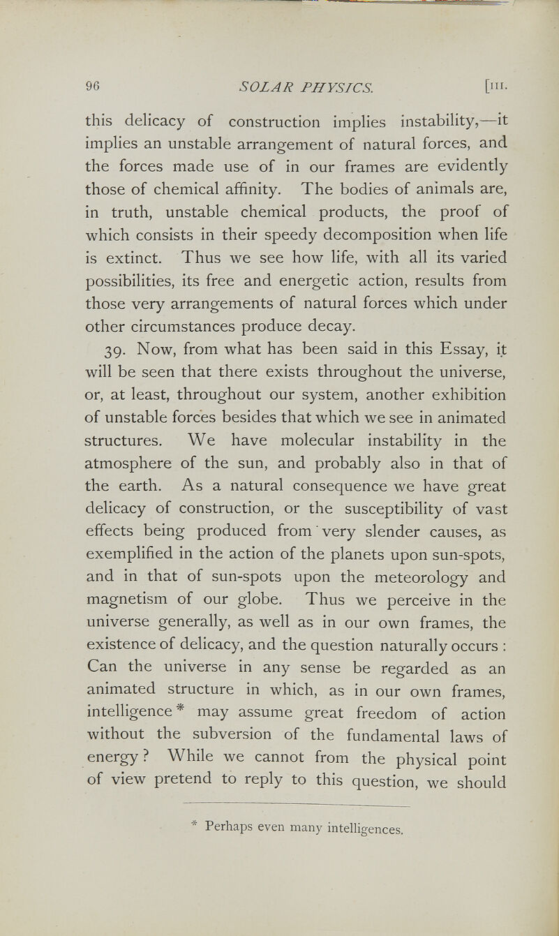 96 SOLAR PHYSICS. [III. this delicacy of construction implies instability,—it implies an unstable arrangement of natural forces, and the forces made use of in our frames are evidently those of chemical affinity. The bodies of animals are, in truth, unstable chemical products, the proof of which consists in their speedy decomposition when life is extinct. Thus we see how life, with all its varied possibilities, its free and energetic action, results from those very arrangements of natural forces which under other circumstances produce decay. 39. Now, from what has been said in this Essay, it will be seen that there exists throughout the universe, or, at least, throughout our system, another exhibition of unstable forces besides that which we see in animated structures. We have molecular instability in the atmosphere of the sun, and probably also in that of the earth. As a natural consequence we have great delicacy of construction, or the susceptibility of vast effects being produced from very slender causes, as exemplified in the action of the planets upon sun-spots, and in that of sun-spots upon the meteorology and magnetism of our globe. Thus we perceive in the universe generally, as well as in our own frames, the existence of delicacy, and the question naturally occurs : Can the universe in any sense be regarded as an animated structure in which, as in our own frames, intelligence* may assume great freedom of action without the subversion of the fundamental laws of energy? While we cannot from the physical point of view pretend to reply to this question, we should * Perhaps even many intelligences.