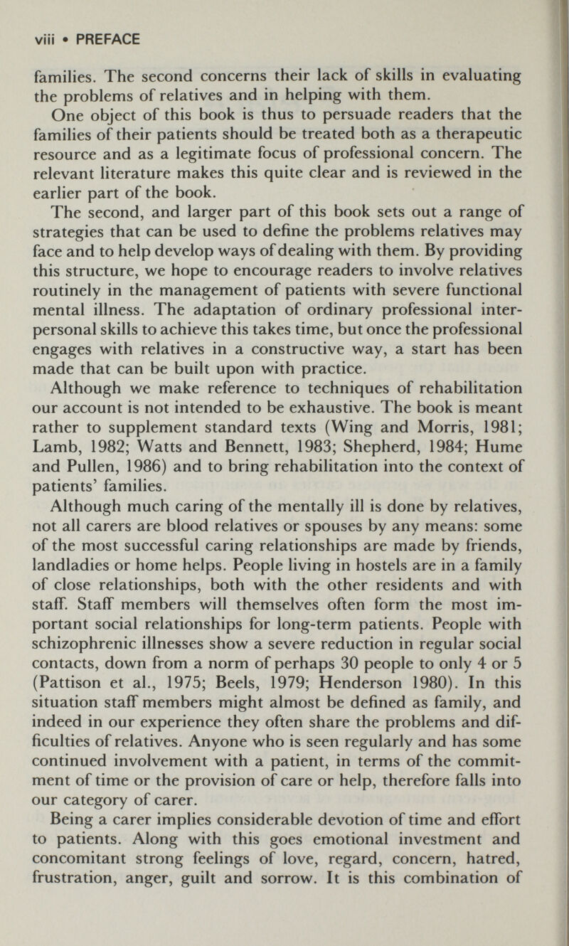 viii • PREFACE families. The second concerns their lack of skills in evaluating the problems of relatives and in helping with them. One object of this book is thus to persuade readers that the families of their patients should be treated both as a therapeutic resource and as a legitimate focus of professional concern. The relevant literature makes this quite clear and is reviewed in the earlier part of the book. The second, and larger part of this book sets out a range of strategies that can be used to define the problems relatives may face and to help develop ways of dealing with them. By providing this structure, we hope to encourage readers to involve relatives routinely in the management of patients with severe functional mental illness. The adaptation of ordinary professional inter¬ personal skills to achieve this takes time, but once the professional engages with relatives in a constructive way, a start has been made that can be built upon with practice. Although we make reference to techniques of rehabilitation our account is not intended to be exhaustive. The book is meant rather to supplement standard texts (Wing and Morris, 1981; Lamb, 1982; Watts and Bennett, 1983; Shepherd, 1984; Hume and Pullen, 1986) and to bring rehabilitation into the context of patients' families. Although much caring of the mentally ill is done by relatives, not all carers are blood relatives or spouses by any means: some of the most successful caring relationships are made by friends, landladies or home helps. People living in hostels are in a family of close relationships, both with the other residents and with staff. Staff members will themselves often form the most im¬ portant social relationships for long-term patients. People with schizophrenic illnesses show a severe reduction in regular social contacts, down from a norm of perhaps 30 people to only 4 or 5 (Pattison et al., 1975; Beels, 1979; Henderson 1980). In this situation staff members might almost be defined as family, and indeed in our experience they often share the problems and dif¬ ficulties of relatives. Anyone who is seen regularly and has some continued involvement with a patient, in terms of the commit¬ ment of time or the provision of care or help, therefore falls into our category of carer. Being a carer implies considerable devotion of time and effort to patients. Along with this goes emotional investment and concomitant strong feelings of love, regard, concern, hatred, frustration, anger, guilt and sorrow. It is this combination of