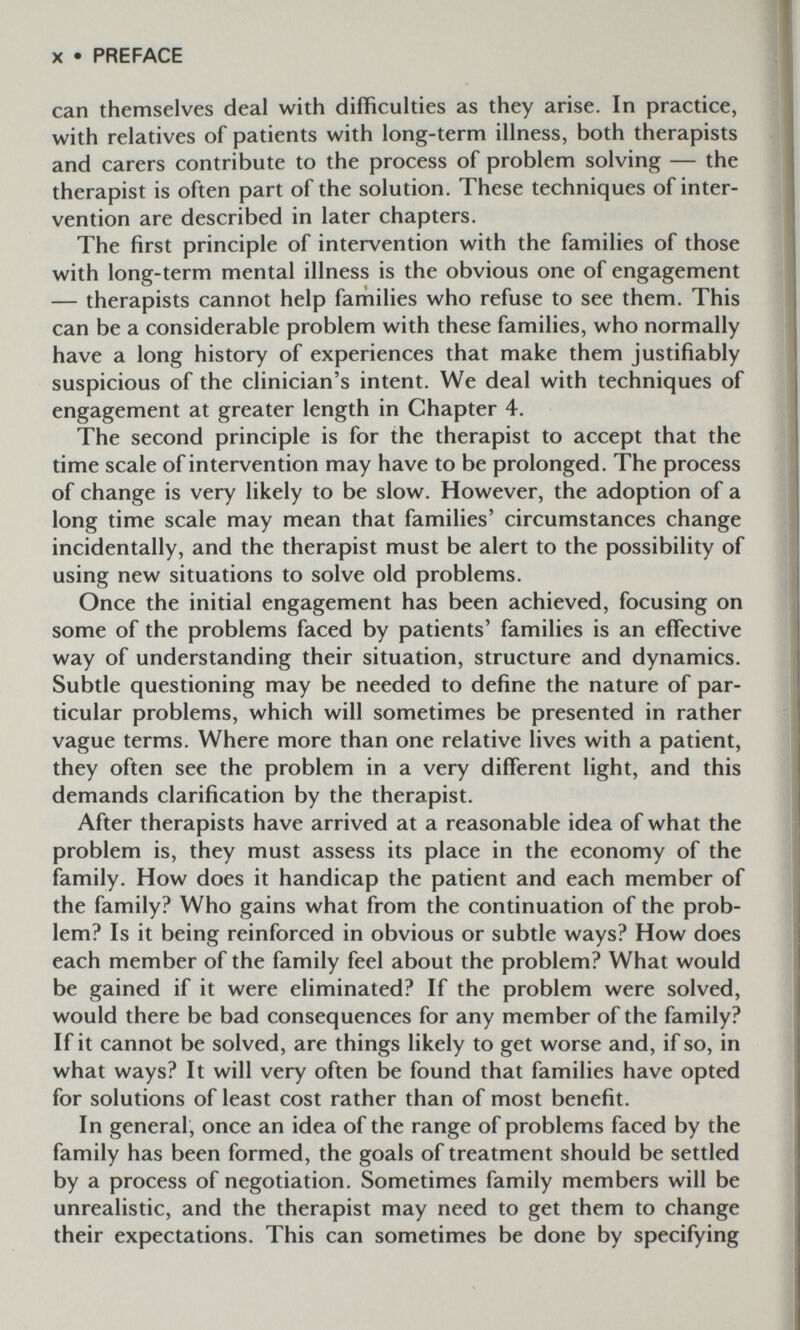 X • PREFACE can themselves deal with difficulties as they arise. In practice, with relatives of patients with long-term illness, both therapists and carers contribute to the process of problem solving — the therapist is often part of the solution. These techniques of inter¬ vention are described in later chapters. The first principle of intervention with the families of those with long-term mental illness is the obvious one of engagement — therapists cannot help farhilies who refuse to see them. This can be a considerable problem with these families, who normally have a long history of experiences that make them justifiably suspicious of the clinician's intent. We deal with techniques of engagement at greater length in Chapter 4. The second principle is for the therapist to accept that the time scale of intervention may have to be prolonged. The process of change is very likely to be slow. However, the adoption of a long time scale may mean that families' circumstances change incidentally, and the therapist must be alert to the possibility of using new situations to solve old problems. Once the initial engagement has been achieved, focusing on some of the problems faced by patients' families is an effective way of understanding their situation, structure and dynamics. Subtle questioning may be needed to define the nature of par¬ ticular problems, which will sometimes be presented in rather vague terms. Where more than one relative lives with a patient, they often see the problem in a very different light, and this demands clarification by the therapist. After therapists have arrived at a reasonable idea of what the problem is, they must assess its place in the economy of the family. How does it handicap the patient and each member of the family? Who gains what from the continuation of the prob¬ lem? Is it being reinforced in obvious or subtle ways? How does each member of the family feel about the problem? What would be gained if it were eliminated? If the problem were solved, would there be bad consequences for any member of the family? If it cannot be solved, are things likely to get worse and, if so, in what ways? It will very often be found that families have opted for solutions of least cost rather than of most benefit. In general, once an idea of the range of problems faced by the family has been formed, the goals of treatment should be settled by a process of negotiation. Sometimes family members will be unrealistic, and the therapist may need to get them to change their expectations. This can sometimes be done by specifying