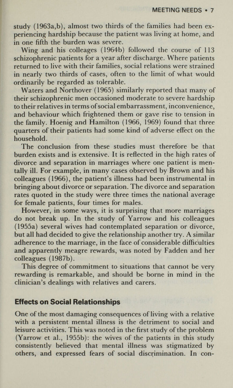 MEETING NEEDS • 7 study (1963a,b), almost two thirds of the famihes had been ex¬ periencing hardship because the patient was Hving at home, and in one fifth the burden was severe. Wing and his colleages (1964b) followed the course of 113 schizophrenic patients for a year after discharge. Where patients returned to live with their families, social relations were strained in nearly two thirds of cases, often to the limit of what would ordinarily be regarded as tolerable. Waters and Northover (1965) similarly reported that many of their schizophrenic men occasioned moderate to severe hardship to their relatives in terms of social embarrassment, inconvenience, and behaviour which frightened them or gave rise to tension in the family. Hoenig and Hamilton (1966, 1969) found that three quarters of their patients had some kind of adverse effect on the household. The conclusion from these studies must therefore be that burden exists and is extensive. It is reflected in the high rates of divorce and separation in marriages where one patient is men¬ tally ill. For example, in many cases observed by Brown and his colleagues (1966), the patient's illness had been instrumental in bringing about divorce or separation. The divorce and separation rates quoted in the study were three times the national average for female patients, four times for males. However, in some ways, it is surprising that more marriages do not break up. In the study of Yarrow and his colleagues (1955a) several wives had contemplated separation or divorce, but all had decided to give the relationship another try. A similar adherence to the marriage, in the face of considerable difficulties and apparently meagre rewards, was noted by Fadden and her colleagues (1987b). This degree of commitment to situations that cannot be very rewarding is remarkable, and should be borne in mind in the clinician's dealings with relatives and carers. Effects on Social Relationships One of the most damaging consequences of living with a relative with a persistent mental illness is the detriment to social and leisure activities. This was noted in the first study of the problem (Yarrow et al., 1955b): the wives of the patients in this study consistently believed that mental illness was stigmatized by others, and expressed fears of social discrimination. In con-