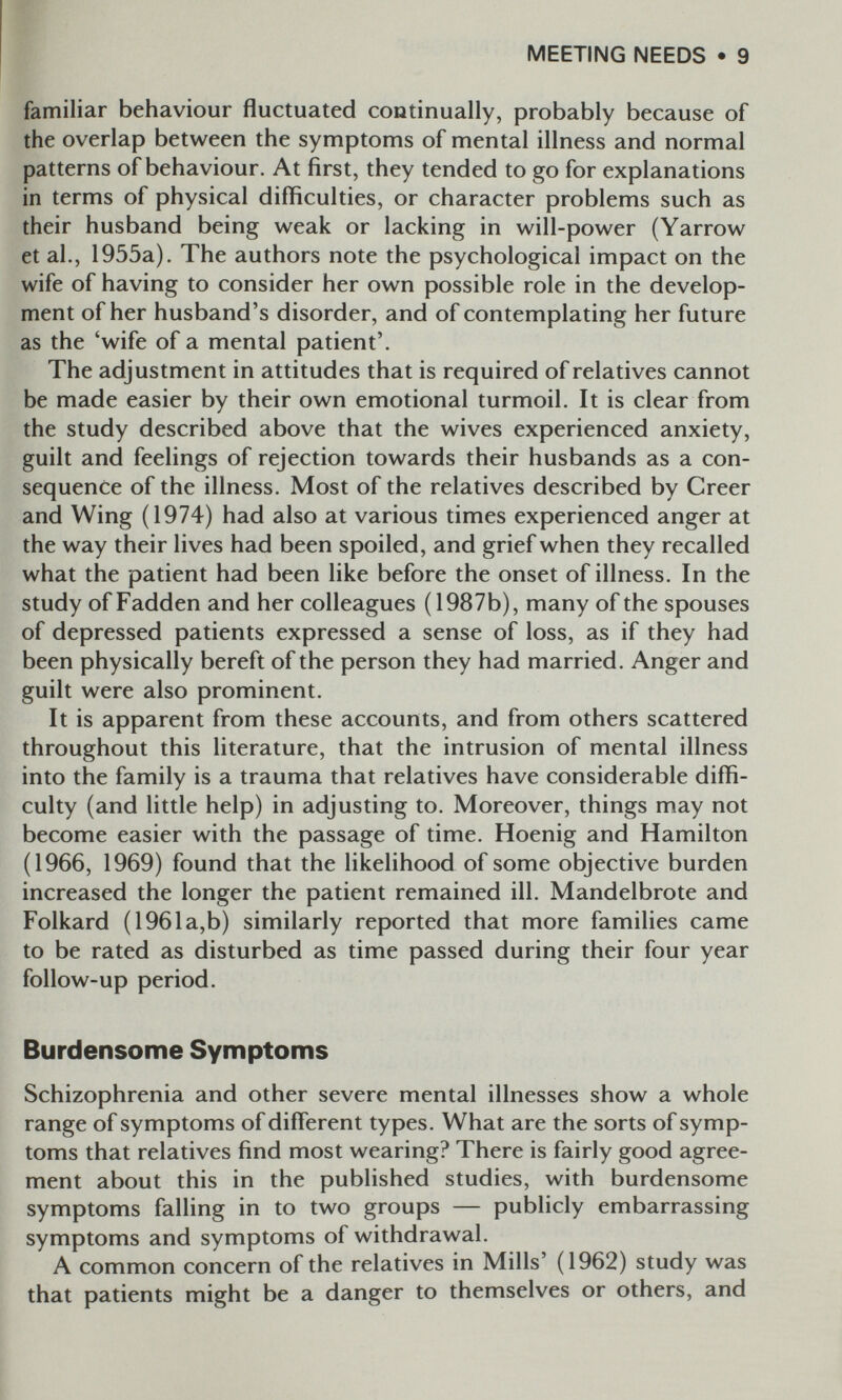 MEETING NEEDS • 9 familiar behaviour fluctuated continually, probably because of the overlap between the symptoms of mental illness and normal patterns of behaviour. At first, they tended to go for explanations in terms of physical difficulties, or character problems such as their husband being weak or lacking in will-power (Yarrow et al., 1955a). The authors note the psychological impact on the wife of having to consider her own possible role in the develop¬ ment of her husband's disorder, and of contemplating her future as the 'wife of a mental patient'. The adjustment in attitudes that is required of relatives cannot be made easier by their own emotional turmoil. It is clear from the study described above that the wives experienced anxiety, guilt and feelings of rejection towards their husbands as a con¬ sequence of the illness. Most of the relatives described by Creer and Wing (1974) had also at various times experienced anger at the way their lives had been spoiled, and grief when they recalled what the patient had been like before the onset of illness. In the study of Fadden and her colleagues (1987b), many of the spouses of depressed patients expressed a sense of loss, as if they had been physically bereft of the person they had married. Anger and guilt were also prominent. It is apparent from these accounts, and from others scattered throughout this literature, that the intrusion of mental illness into the family is a trauma that relatives have considerable diffi¬ culty (and little help) in adjusting to. Moreover, things may not become easier with the passage of time. Hoenig and Hamilton (1966, 1969) found that the likelihood of some objective burden increased the longer the patient remained ill. Mandelbrote and Folkard ( 1961a,b) similarly reported that more families came to be rated as disturbed as time passed during their four year follow-up period. Burdensome Symptoms Schizophrenia and other severe mental illnesses show a whole range of symptoms of different types. What are the sorts of symp¬ toms that relatives find most wearing? There is fairly good agree¬ ment about this in the published studies, with burdensome symptoms falling in to two groups — publicly embarrassing symptoms and symptoms of withdrawal. A common concern of the relatives in Mills' (1962) study was that patients might be a danger to themselves or others, and