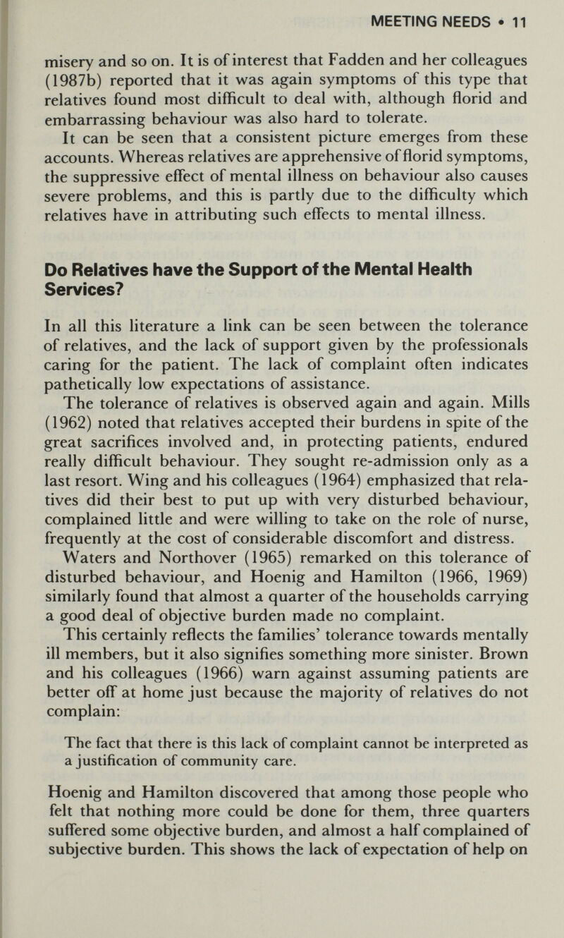 MEETING NEEDS • 11 misery and so on. It is of interest that Fadden and her colleagues (1987b) reported that it was again symptoms of this type that relatives found most difficult to deal with, although florid and embarrassing behaviour was also hard to tolerate. It can be seen that a consistent picture emerges from these accounts. Whereas relatives are apprehensive of florid symptoms, the suppressive effect of mental illness on behaviour also causes severe problems, and this is partly due to the difficulty which relatives have in attributing such effects to mental illness. Do Relatives have the Support of the Mental Health Services? In all this literature a link can be seen between the tolerance of relatives, and the lack of support given by the professionals caring for the patient. The lack of complaint often indicates pathetically low expectations of assistance. The tolerance of relatives is observed again and again. Mills (1962) noted that relatives accepted their burdens in spite of the great sacrifices involved and, in protecting patients, endured really difficult behaviour. They sought re-admission only as a last resort. Wing and his colleagues (1964) emphasized that rela¬ tives did their best to put up with very disturbed behaviour, complained little and were willing to take on the role of nurse, frequently at the cost of considerable discomfort and distress. Waters and Northover (1965) remarked on this tolerance of disturbed behaviour, and Hoenig and Hamilton (1966, 1969) similarly found that almost a quarter of the households carrying a good deal of objective burden made no complaint. This certainly reflects the families' tolerance towards mentally ill members, but it also signifies something more sinister. Brown and his colleagues (1966) warn against assuming patients are better off at home just because the majority of relatives do not complain: The fact that there is this lack of complaint cannot be interpreted as a justification of community care. Hoenig and Hamilton discovered that among those people who felt that nothing more could be done for them, three quarters suffered some objective burden, and almost a half complained of subjective burden. This shows the lack of expectation of help on