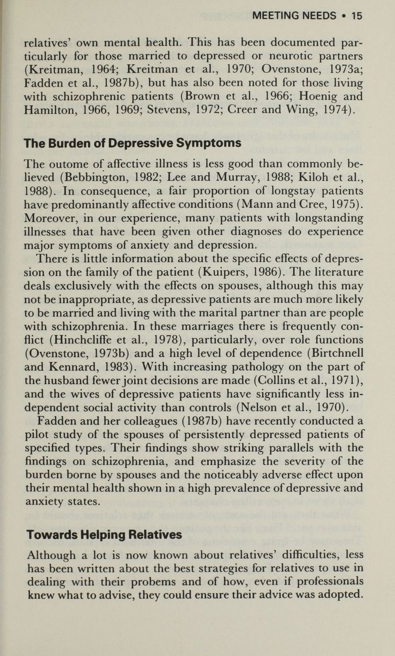 MEETING NEEDS • 15 relatives' own mental health. This has been documented par¬ ticularly for those married to depressed or neurotic partners (Kreitman, 1964; Kreitman et al., 1970; Ovenstone, 1973a; Fadden et al., 1987b), but has also been noted for those living with schizophrenic patients (Brown et al., 1966; Hoenig and Hamilton, 1966, 1969; Stevens, 1972; Creer and Wing, 1974). The Burden of Depressive Symptoms The outome of affective illness is less good than commonly be- Heved (Bebbington, 1982; Lee and Murray, 1988; Kiloh et al., 1988). In consequence, a fair proportion of longstay patients have predominantly affective conditions (Mann and Cree, 1975). Moreover, in our experience, many patients with longstanding illnesses that have been given other diagnoses do experience major symptoms of anxiety and depression. There is little information about the specific effects of depres¬ sion on the family of the patient (Kuipers, 1986). The literature deals exclusively with the effects on spouses, although this may not be inappropriate, as depressive patients are much more likely to be married and living with the marital partner than are people with schizophrenia. In these marriages there is frequently con¬ flict (Hinchcliffe et al., 1978), particularly, over role functions (Ovenstone, 1973b) and a high level of dependence (Birtchnell and Kennard, 1983). With increasing pathology on the part of the husband fewer joint decisions are made (Collins et al., 1971), and the wives of depressive patients have significantly less in¬ dependent social activity than controls (Nelson et al., 1970). Fadden and her colleagues (1987b) have recently conducted a pilot study of the spouses of persistently depressed patients of specified types. Their findings show striking parallels with the findings on schizophrenia, and emphasize the severity of the burden borne by spouses and the noticeably adverse effect upon their mental health shown in a high prevalence of depressive and anxiety states. Towards Helping Relatives Although a lot is now known about relatives' difficulties, less has been written about the best strategies for relatives to use in dealing with their probems and of how, even if professionals knew what to advise, they could ensure their advice was adopted.