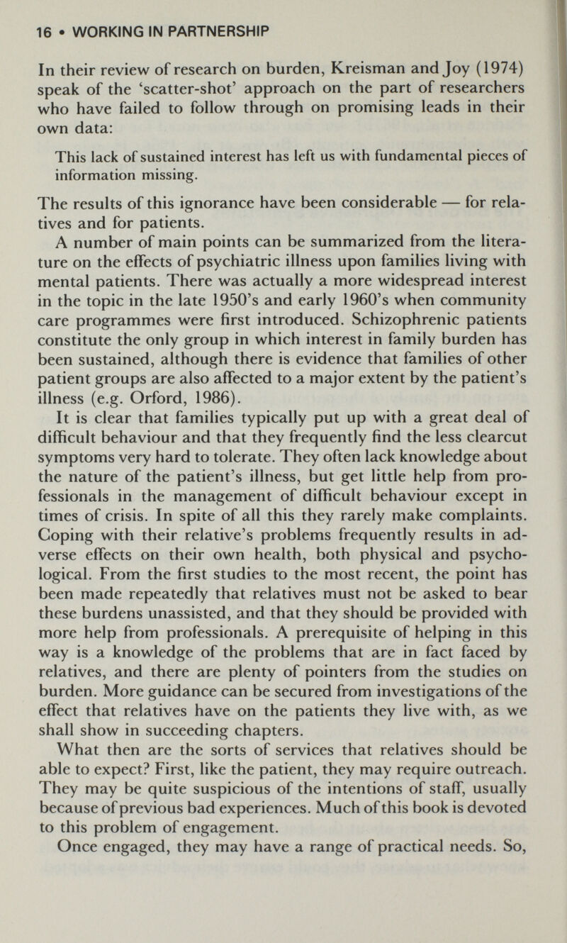 16 • WORKING IN PARTNERSHIP In their review of research on burden, Kreisman and Joy (1974) speak of the 'scatter-shot' approach on the part of researchers who have failed to follow through on promising leads in their own data: This lack of sustained interest has left us with fundamental pieces of information missing. The results of this ignorance have been considerable — for rela¬ tives and for patients. A number of main points can be summarized from the litera¬ ture on the effects of psychiatric illness upon families living with mental patients. There was actually a more widespread interest in the topic in the late 1950's and early 1960's when community care programmes were first introduced. Schizophrenic patients constitute the only group in which interest in family burden has been sustained, although there is evidence that families of other patient groups are also affected to a major extent by the patient's illness (e.g. Orford, 1986). It is clear that families typically put up with a great deal of difficult behaviour and that they frequently find the less clearcut symptoms very hard to tolerate. They often lack knowledge about the nature of the patient's illness, but get little help from pro¬ fessionals in the management of difficult behaviour except in times of crisis. In spite of all this they rarely make complaints. Coping with their relative's problems frequently results in ad¬ verse effects on their own health, both physical and psycho¬ logical. From the first studies to the most recent, the point has been made repeatedly that relatives must not be asked to bear these burdens unassisted, and that they should be provided with more help from professionals. A prerequisite of helping in this way is a knowledge of the problems that are in fact faced by relatives, and there are plenty of pointers from the studies on burden. More guidance can be secured from investigations of the effect that relatives have on the patients they live with, as we shall show in succeeding chapters. What then are the sorts of services that relatives should be able to expect? First, like the patient, they may require outreach. They may be quite suspicious of the intentions of staff, usually because of previous bad experiences. Much of this book is devoted to this problem of engagement. Once engaged, they may have a range of practical needs. So,