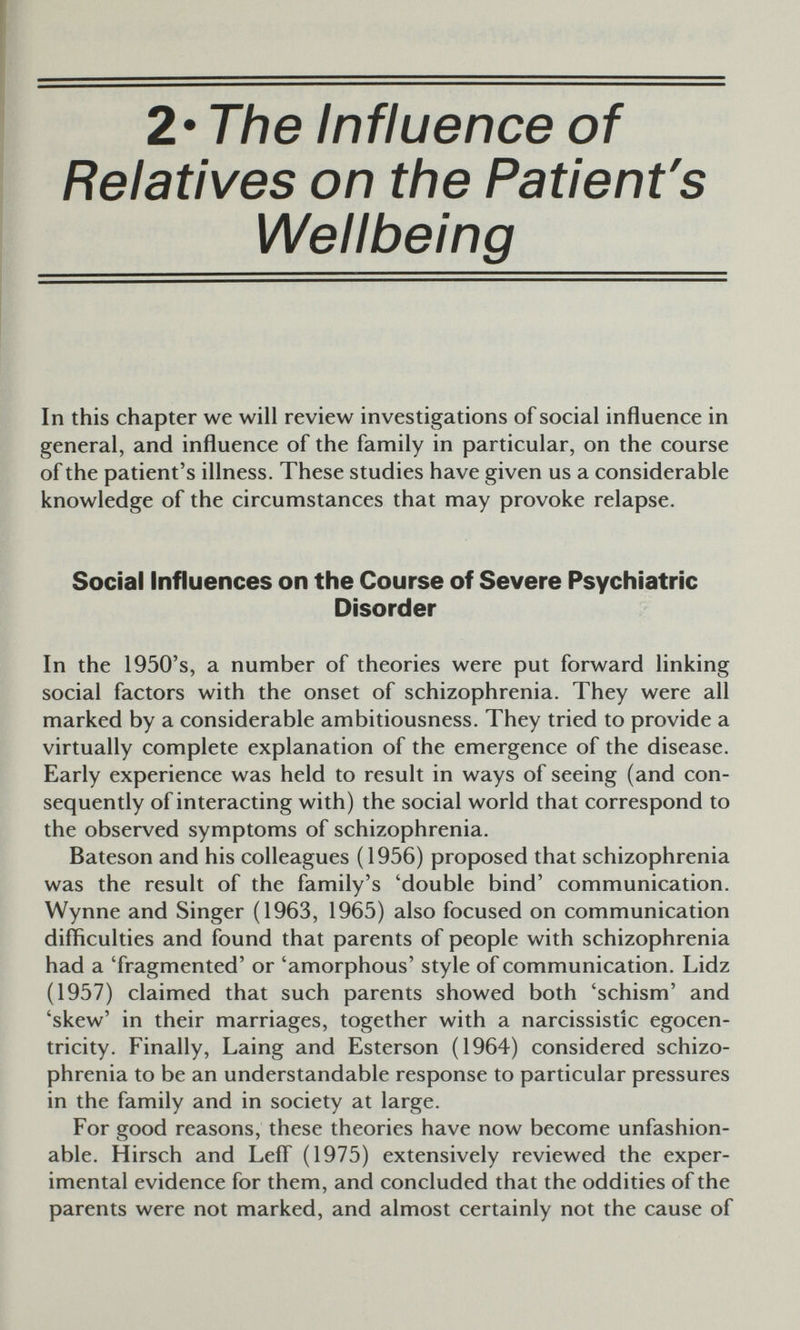 2* The Influence of Relatives on the Patient's Wellbeing In this chapter we will review investigations of social influence in general, and influence of the family in particular, on the course of the patient's illness. These studies have given us a considerable knowledge of the circumstances that may provoke relapse. Social Influences on the Course of Severe Psychiatric Disorder In the 1950's, a number of theories were put forward linking social factors with the onset of schizophrenia. They were all marked by a considerable ambitiousness. They tried to provide a virtually complete explanation of the emergence of the disease. Early experience was held to result in ways of seeing (and con¬ sequently of interacting with) the social world that correspond to the observed symptoms of schizophrenia. Bateson and his colleagues (1956) proposed that schizophrenia was the result of the family's 'double bind' communication. Wynne and Singer (1963, 1965) also focused on communication difliculties and found that parents of people with schizophrenia had a Tragmented' or 'amorphous' style of communication. Lidz (1957) claimed that such parents showed both 'schism' and 'skew' in their marriages, together with a narcissistic egocen¬ trici ty. Finally, Laing and Esterson (1964) considered schizo¬ phrenia to be an understandable response to particular pressures in the family and in society at large. For good reasons, these theories have now become unfashion¬ able. Hirsch and Lefl' (1975) extensively reviewed the exper¬ imental evidence for them, and concluded that the oddities of the parents were not marked, and almost certainly not the cause of