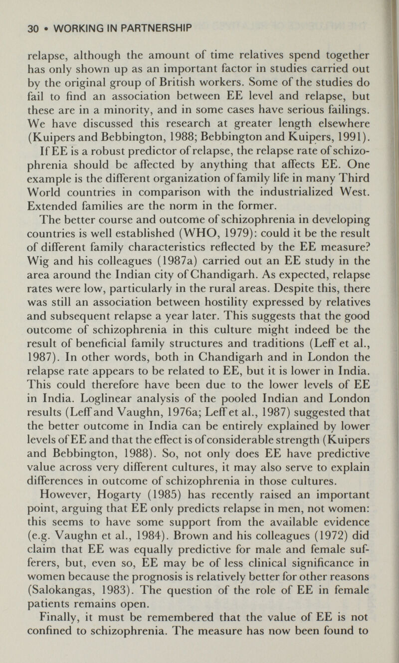 30 • WORKING IN PARTNERSHIP relapse, although the amount of time relatives spend together has only shown up as an important factor in studies carried out by the original group of British workers. Some of the studies do fail to find an association between EE level and relapse, but these are in a minority, and in some cases have serious failings. We have discussed this research at greater length elsewhere (Kuipers and Bebbington, 1988; Bebbington and Kuipers, 1991). If EE is a robust predictor of relapse, the relapse rate of schizo¬ phrenia should be affected by anything that affects EE. One example is the different organization of family life in many Third World countries in comparison with the industrialized West. Extended families are the norm in the former. The better course and outcome of schizophrenia in developing countries is well established (WHO, 1979): could it be the result of different family characteristics reflected by the EE measure? Wig and his colleagues (1987a) carried out an EE study in the area around the Indian city of Chandigarh. As expected, relapse rates were low, particularly in the rural areas. Despite this, there was still an association between hostility expressed by relatives and subsequent relapse a year later. This suggests that the good outcome of schizophrenia in this culture might indeed be the result of beneficial family structures and traditions (Leff et al., 1987). In other words, both in Chandigarh and in London the relapse rate appears to be related to EE, but it is lower in India. This could therefore have been due to the lower levels of EE in India. Loglinear analysis of the pooled Indian and London results (Leff and Vaughn, 1976a; LefTet al., 1987) suggested that the better outcome in India can be entirely explained by lower levels of EE and that the effect is of considerable strength (Kuipers and Bebbington, 1988). So, not only does EE have predictive value across very different cultures, it may also serve to explain differences in outcome of schizophrenia in those cultures. However, Hogarty (1985) has recently raised an important point, arguing that EE only predicts relapse in men, not women: this seems to have some support from the available evidence (e.g. Vaughn et al., 1984). Brown and his colleagues (1972) did claim that EE was equally predictive for male and female suf¬ ferers, but, even so, EE may be of less clinical significance in women because the prognosis is relatively better for other reasons (Salokangas, 1983). The question of the role of EE in female patients remains open. Finally, it must be remembered that the value of EE is not confined to schizophrenia. The measure has now been found to