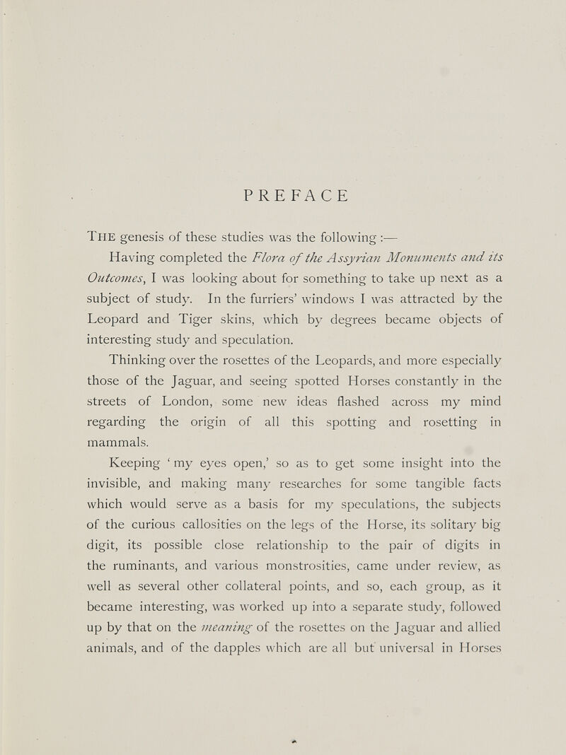 PREFACE The genesis of these studies was the following :— Having completed the Flora of the Assyrian Monuments and its Outcomes^ I was looking about for something to take up next as a subject of study. In the furriers' windows I was attracted by the Leopard and Tiger skins, which by degrees became objects of interesting study and speculation. Thinking over the rosettes of the Leopards, and more especially those of the Jaguar, and seeing spotted Horses constantly in the streets of London, some new ideas flashed across my mind regarding the origin of all this spotting and resetting in mammals. Keeping ' my eyes open,' so as to get some insight into the invisible, and making many researches for some tangible facts which would serve as a basis for my speculations, the subjects of the curious callosities on the legs of the Horse, its solitary big digit, its possible close relationship to the pair of digits in the ruminants, and various monstrosities, came under review, as well as several other collateral points, and so, each group, as it became interesting, was worked up into a separate study, followed up by that on the meaning of the rosettes on the Jaguar and allied animals, and of the dapples which are all but universal in Horses