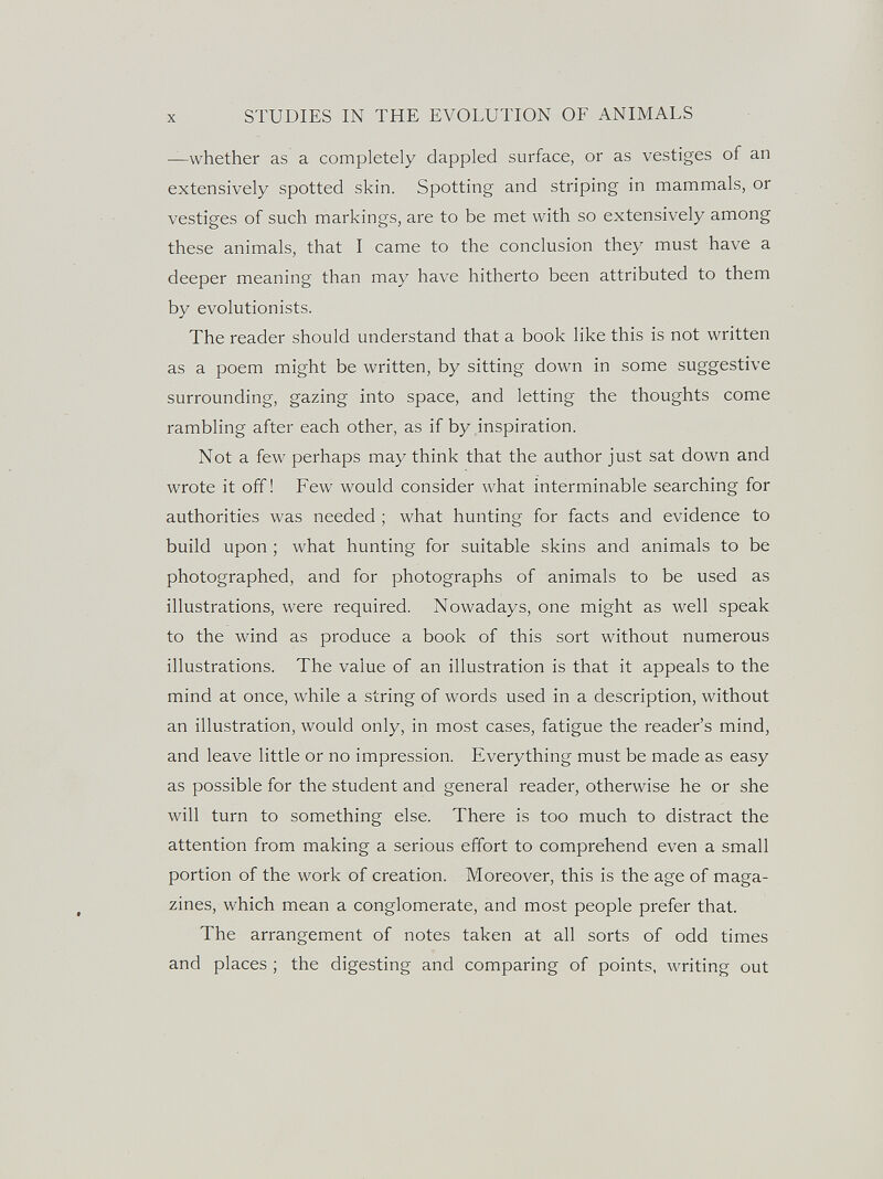 X STUDIES IN THE EVOLUTION OF ANIMALS —whether as a completely dappled surface, or as vestiges of an extensively spotted skin. Spotting and striping in mammals, or vestiges of such markings, are to be met with so extensively among these animals, that I came to the conclusion they must have a deeper meaning than may have hitherto been attributed to them by evolutionists. The reader should understand that a book like this is not written as a poem might be written, by sitting down in some suggestive surrounding, gazing into space, and letting the thoughts come rambling after each other, as if by inspiration. Not a few perhaps may think that the author just sat down and wrote it off! Few would consider what interminable searching for authorities was needed ; what hunting for facts and evidence to build upon ; what hunting for suitable skins and animals to be photographed, and for photographs of animals to be used as illustrations, were required. Nowadays, one might as well speak to the wind as produce a book of this sort without numerous illustrations. The value of an illustration is that it appeals to the mind at once, while a string of words used in a description, without an illustration, would only, in most cases, fatigue the reader's mind, and leave little or no impression. Everything must be made as easy as possible for the student and general reader, otherwise he or she will turn to something else. There is too much to distract the attention from making a serious effort to comprehend even a small portion of the work of creation. Moreover, this is the age of maga¬ zines, which mean a conglomerate, and most people prefer that. The arrangement of notes taken at all sorts of odd times and places ; the digesting and comparing of points, writing out