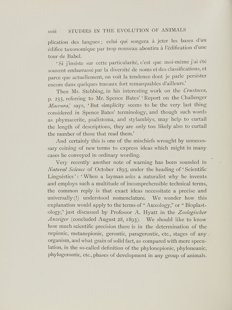 STUDIES IN THE EVOLUTION OF ANIMALS plication des langues ; celui qui songera à jeter les bases d'un édifice taxonomique par trop nouveau aboutira à l'édification d'une tour de Babel. ' Si j'insiste sur cette particularité, c'est que moi-même j'ai été souvent embarrassé par la diversité de noms et des classifications, et parce que actuellement, on voit la tendence dont je parle persister encore dans quelques travaux fort remarquables d'ailleurs.' Then Mr. Stebbing, in his interesting work on the Crustacea, p. 255, referring to Mr. Spence Bates' 'Report on the Challenger Macrural says, ' But simplicity seems to be the very last thing considered in Spence Bates' terminology, and though such words as phymacerite, psalistoma, and stylamblys, may help to curtail the length of descriptions, they are only too likely also to curtail the number of those that read them.' And certainly this is one of the mischiefs wrought by unneces¬ sary coining of new terms to express ideas which might in many cases be conveyed in ordinary wording. Very recently another note of warning has been sounded in Natural Science of October 1893, under the heading of ' Scientific Linguistics ' : ' When a layman asks a naturalist why he invents and employs such a multitude of incomprehensible technical terms, the common reply is that exact ideas necessitate a precise and universally (!) understood nomenclature. We wonder how this explanation would apply to the terms of  Auxology, or  Bioplast- ology. just discussed by Professor A, Hyatt in the Zoologischer Anzeiger (concluded August 28, 1893). We should like to know how much scientific precision there is in the determination of the nepionic, metanepionic, gerontic, paragerontic, etc., stages of any organism, and what grain of solid fact, as compared with mere specu¬ lation, in the so-called definition of the phylonepionic, phyloneanic, phylogerontic, etc., phases of development in any group of animals.