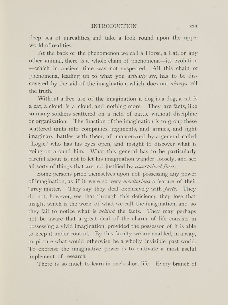 INTRODUCTION XXI11 deep sea of unrealities, and take a look round upon the upper world of realities. At the back of the phenomenon we call a Horse, a Cat, or any other animal, there is a whole chain of phenomena—its evolution —which in ancient time was not suspected. All this chain of phenomena, leading up to what you actually see, has to be dis¬ covered by the aid of the imagination, which does not always tell the truth. Without a free use of the imagination a dog is a dog, a cat is a cat, a cloud is a cloud, and nothing more. They are facts, like so many soldiers scattered on a field of battle without discipline or organisation. The function of the imagination is to group these scattered units into companies, regiments, and armies, and fight imaginary battles with them, all manoeuvred by a general called ' Logic,' who has his eyes open, and insight to discover what is going on around him. What this general has to be particularly careful about is, not to let his imagination wander loosely, and see all sorts of things that are not justified by ascertained facts. Some persons pride themselves upon not possessing any power of imagination, as if it were so very meritorious a feature of their ' grey matter.' They say they deal exclusively with facts. They do not, however, see that through this deficiency they lose that insight which is the work of what we call the imagination, and so they fail to notice what is behind the facts. They may perhaps not be aware that a great deal of the charm of life consists in possessing a vivid imagination, provided the possessor of it is able to keep it under control. By this faculty we are enabled, in a way, to picture what would otherwise be a wholly invisible past world. To exercise the imaginative power is to cultivate a most useful implement of research. There is so much to learn in one's short life. Every branch of