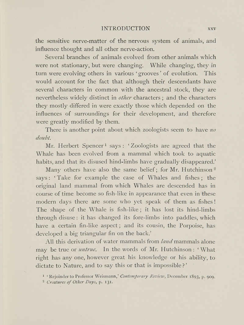 INTRODUCTION XXV the sensitive nerve-matter of the nervous system of animals, and influence thought and all other nerve-action. Several branches of animals evolved from other animals which were not stationary, but were changing. While changing, they in turn were evolving others in various ' grooves ' of evolution. This would account for the fact that although their descendants have several characters in common with the ancestral stock, they are nevertheless widely distinct in other characters ; and the characters they mostly differed in were exactly those which depended on the influences of surroundings for their development, and therefore were greatly modified by them. There is another point about which zoologists seem to have no doubt. Mr. Herbert Spencer^ says: 'Zoologists are agreed that the Whale has been evolved from a mammal which took to aquatic habits, and that its disused hind-limbs have gradually disappeared.' Many others have also the same belief; for Mr. Hutchinson^ says: 'Take for example the case of Whales and fishes; the original land mammal from which Whales are descended has in course of time become so fish-like in appearance that even in these modern days there are some who yet speak of them as fishes ! The shape of the Whale is fish-like ; it has lost its hind-limbs through disuse ; it has changed its fore-limbs into paddles, which have a certain fin-like aspect ; and its cousin, the Porpoise, has developed a big triangular fin on the back.' All this derivation of water mammals from lami mammals alone may be true or untrue. In the words of Mr. Hutchinson : ' What right has any one, however great his knowledge or his ability, to dictate to Nature, and to say this or that is impossible?' 1 ' Rejoinder to Professor Weismann,' Contemporaiy Review, December 1893, P- 909. ^ Creatures of Other Days, p. 131.