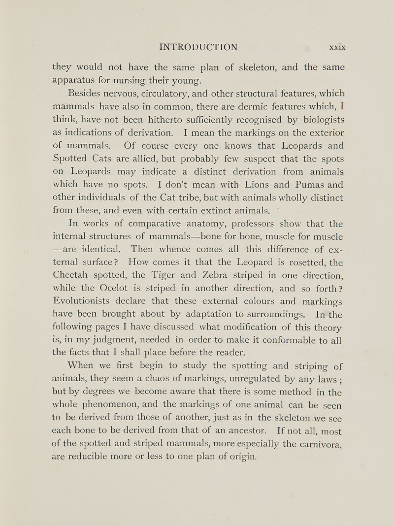 INTRODUCTION XXIX they would not have the same plan of skeleton, and the same apparatus for nursing their young. Besides nervous, circulatory, and other structural features, which mammals have also in common, there are dermic features which, I think, have not been hitherto sufficiently recognised by biologists as indications of derivation. I mean the markings on the exterior of mammals. Of course every one knows that Leopards and Spotted Cats are allied, but probably few suspect that the spots on Leopards may indicate a distinct derivation from animals which have no spots. I don't mean with Lions and Pumas and other individuals of the Cat tribe, but with animals wholly distinct from these, and even with certain extinct animals. In works of comparative anatomy, professors show that the internal structures of mammals—bone for bone, muscle for muscle —are identical. Then whence comes all this difference of ex¬ ternal surface? How comes it that the Leopard is rosetted, the Cheetah spotted, the Tiger and Zebra striped in one direction, while the Ocelot is striped in another direction, and so forth ? Evolutionists declare that these external colours and markings have been brought about by adaptation to surroundings. In the following pages I have discussed what modification of this theory is, in my judgment, needed in order to make it conformable to all the facts that I shall place before the reader. When we first begin to study the spotting and striping of animals, they seem a chaos of markings, unregulated by any laws ; but by degrees we become aware that there is some method in the whole phenomenon, and the markings of one animal can be seen to be derived from those of another, just as in the skeleton we see each bone to be derived from that of an ancestor. If not all, most of the spotted and striped mammals, more especially the carnivora, are reducible more or less to one plan of origin.