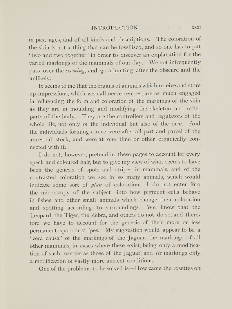 INTRODUCTION xxxi in past ages, and of all kinds and descriptions. The coloration of the skin is not a thing that can be fossilised, and so one has to put ' two and two together ' in order to discover an explanation for the varied markings of the mammals of our day. We not infrequently pass over the seeming, and go a-hunting after the obscure and the unlikely. It seems to me that the organs of animals which receive and store up impressions, which we call nerve-centres, are as much engaged in influencing the form and coloration of the markings of the skin as they are in moulding and modifying the skeleton and other parts of the body. They are the controllers and regulators of the whole life, not only of the individual but also of the race. And the individuals forming a race were after all part and parcel of the ancestral stock, and were at one time or other organically con¬ nected with it. I do not, however, pretend in these pages to account for every speck and coloured hair, but to give my view of what seems to have been the genesis of spots and stripes in mammals, and of the contrasted coloration we see in so many animals, which would indicate some sort of plaii of coloration. I do not enter into the microscopy of the subject—into how pigment cells behave in fishes, and other small animals which change their coloration and spotting according to surroundings. We know that the Leopard, the Tiger, the Zebra, and others do not do so, and there¬ fore we have to account for the genesis of their more or less permanent spots or stripes. My suggestion would appear to be a 'vera causa' of the markings of the Jaguar, the markings of all other mammals, in cases where these exist, being only a modifica¬ tion of such rosettes as those of the Jaguar, and its markings only a modification of vastly more ancient conditions. One of the problems to be solved is—How came the rosettes on