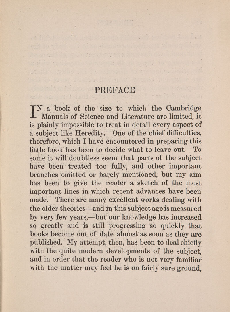 PREFACE IN a book of the size to which the Cambridge Manuals of Science and Literature are limited, it is plainly impossible to treat in detail every aspect of a subject like Heredity. One of the chief difficulties, therefore, which I have encountered in preparing this little book has been to decide what to leave out. To some it will doubtless seem that parts of the subject have been treated too fully, and other important branches omitted or barely mentioned, but my aim has been to give the reader a sketch of the most important lines in which recent advances have been made. There are many excellent works dealing with the older theories—and in this subject age is measured by very few years,—but our knowledge has increased so greatly and is still progressing so quickly that books become out of date almost as soon as they are published. My attempt, then, has been to deal chiefly with the quite modern developments of the subject, and in order that the reader who is not very familiar with the matter may feel he is on fairly sure ground,