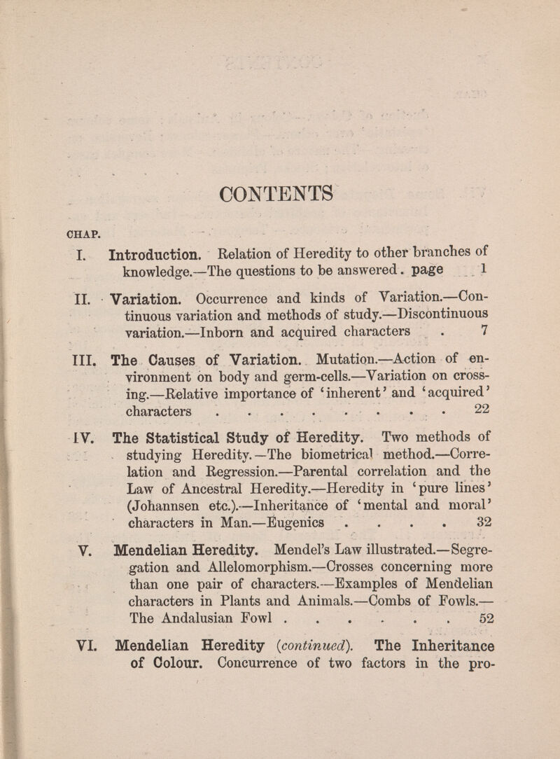 1>:./^^;Iii:-.Г' - ■ ■ '... ÍÍ''.' .;: - it :■:«■■-■ . :. ', ■ ' •■■ ■ ■■ ^ • ' . -i- ': •■'■ ■■■•■'■■■.•' - ^.з; - ь ' ? ' * • ' < * t- •=. -.V * л г : - • ■ '-? _А ir- ■ '•; ï.'i — I, * _. ■ CONTENTS CHAP. I. Introduction. Relation of Heredity to other branches of knowledge.—The questions to be answered. page .1 II. Variation. Occurrence and kinds of Variation.—Con¬ tinuous variation and methods of study.—Discontinuous variation.—Inborn and acquired characters . 7 III. The Causes of Variation. Mutation.—Action of en¬ vironment on body and germ-cells.—Variation on cross¬ ing.—Relative importance of ' inherent ' and ' acquired ' characters . . . . . . . . 22 IV. The Statistical Study of Heredity. Two methods of ; . I studying Heredity. —The biometrical method.—Corre¬ lation and Regression.—Parental correlation and the ' Law of Ancestral Heredity.—Heredity in ' pure lines ' ; (Johannsen etc.).—Inheritance of 'mental and moral' characters in Man.—Eugenics . . . . 32 V. Mendelian Heredity. Mendel's Law illustrated.—Segre¬ gation and Allelomorphism.—Crosses concerning more - 1 than one pair of characters.—Examples of Mendelian characters in Plants and Animals.—Combs of Fowls.— The Andalusian Fowl . . . . . . 52 VI. Mendelian Heredity {continued). The Inheritance of Colour. Concurrence of two factors in the pro-