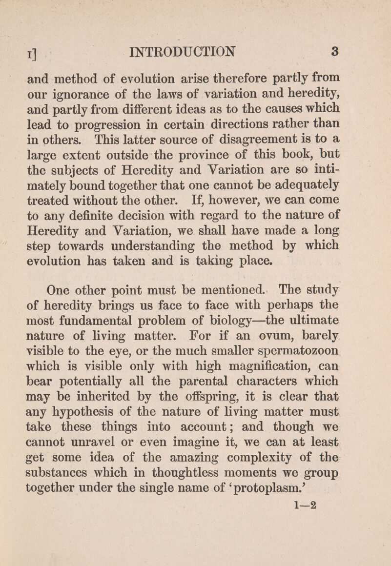I] INTRODUCTION 3 and method of evolution arise therefore partly from our ignorance of the laws of variation and heredity, and partly from diíFerent ideas as to the causes which lead to progression in certain directions rather than in others. This latter source of disagreement is to a large extent outside the province of this book, but the subjects of Heredity and Variation are so inti¬ mately bound together that one cannot be adequately treated without the other. If, however, we can come to any definite decision with regard to the nature of Heredity and Variation, we shall have made a long step towards understanding the method by which evolution has taken and is taking place. One other point must be mentioned. The study of heredity brings us face to face with perhaps the most fundamental problem of biology—the ultimate nature of living matter. For if an ovum, barely visible to the eye, or the much smaller spermatozoon which is visible only with high magnification, can bear potentially all the parental characters which may be inherited by the offspring, it is clear that any hypothesis of the nature of living matter must take these things into account ; and though we cannot unravel or even imagine it, we can at least get some idea of the amazing complexity of the substances which in thoughtless moments we group together under the single name of 'protoplasm.' 1—2